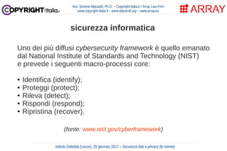 Uno dei più diffusi cybersecurity framework è quello emanato
dal National Institute of Standards and Technology (NIST)
e prevede i seguenti macro-processi core:
● Identifica (identify);
● Proteggi (protect);
● Rileva (detect);
● Rispondi (respond);
● Ripristina (recover).
(fonte: www.nist.gov/cyberframework)
Avv. Simone Aliprandi, Ph.D. – Copyright-Italia.it / Array Law Firm
www.copyright-italia.it – www.aliprandi.org – www.array.eu
Istituto Deledda (Lecce), 25 gennaio 2017 – Sicurezza dati e privacy (le norme)
sicurezza informatica
 