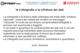 La crittografia è la branca della crittologia che tratta delle "scritture
nascoste", ovvero dei metodi per rendere un messaggio
"offuscato" in modo da non essere comprensibile/intelligibile a
persone non autorizzate a leggerlo.
In tal modo si garantisce la confidenzialità dei dati che è uno dei
requisiti essenziali nell'ambito della sicurezza informatica
impedendo così la realizzazione di diversi tipi di attacchi
informatici ai dati sensibili (es. sniffing).
La crittografia può essere simmetrica, asimmetrica o quantistica.
(fonte: Wikipedia)
Avv. Simone Aliprandi, Ph.D. – Copyright-Italia.it / Array Law Firm
www.copyright-italia.it – www.aliprandi.org – www.array.eu
Istituto Deledda (Lecce), 25 gennaio 2017 – Sicurezza dati e privacy (le norme)
la crittografia e la cifratura dei dati
 