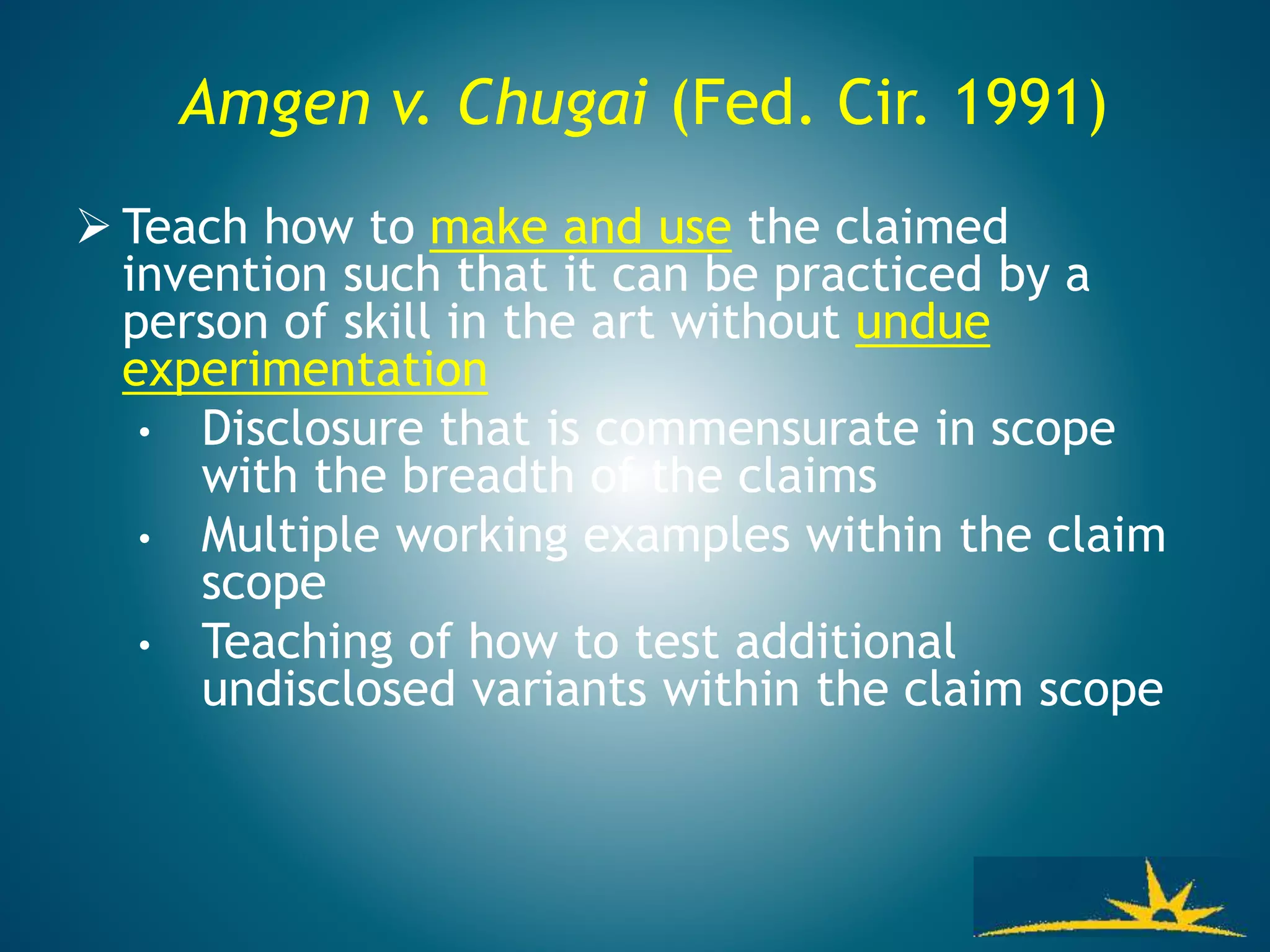 Amgen v. Chugai (Fed. Cir. 1991)
 Teach how to make and use the claimed
invention such that it can be practiced by a
person of skill in the art without undue
experimentation
• Disclosure that is commensurate in scope
with the breadth of the claims
• Multiple working examples within the claim
scope
• Teaching of how to test additional
undisclosed variants within the claim scope
 