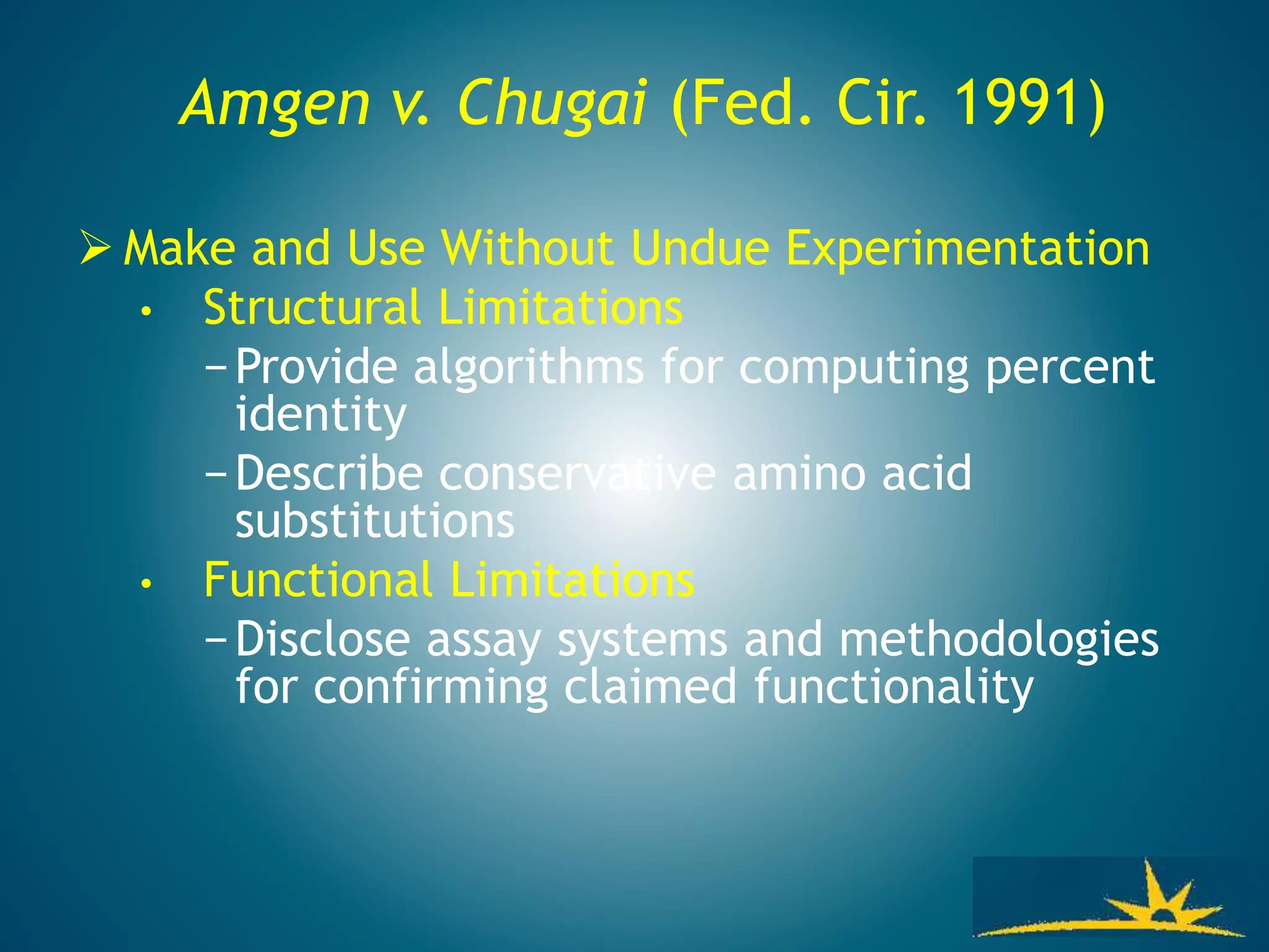 Amgen v. Chugai (Fed. Cir. 1991)
 Make and Use Without Undue Experimentation
• Structural Limitations
−Provide algorithms for computing percent
identity
−Describe conservative amino acid
substitutions
• Functional Limitations
−Disclose assay systems and methodologies
for confirming claimed functionality
 
