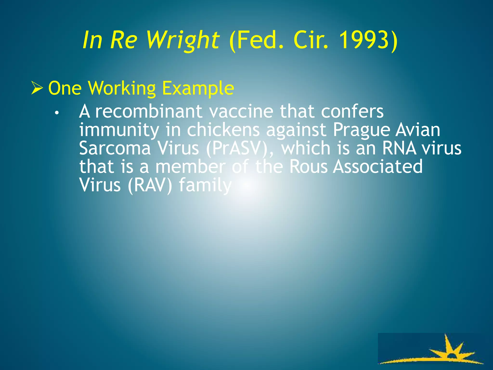 In Re Wright (Fed. Cir. 1993)
 One Working Example
• A recombinant vaccine that confers
immunity in chickens against Prague Avian
Sarcoma Virus (PrASV), which is an RNA virus
that is a member of the Rous Associated
Virus (RAV) family
 