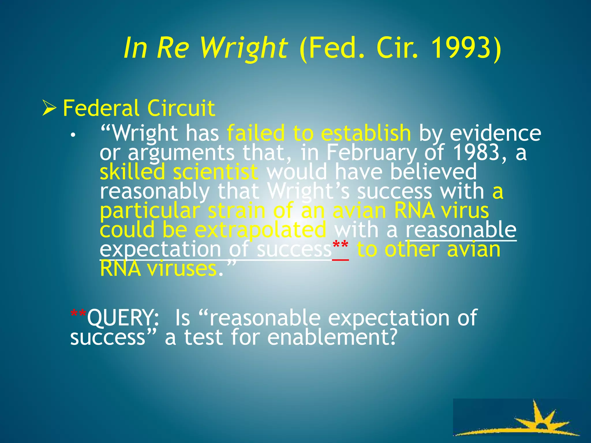 In Re Wright (Fed. Cir. 1993)
 Federal Circuit
• “Wright has failed to establish by evidence
or arguments that, in February of 1983, a
skilled scientist would have believed
reasonably that Wright’s success with a
particular strain of an avian RNA virus
could be extrapolated with a reasonable
expectation of success** to other avian
RNA viruses.”
**QUERY: Is “reasonable expectation of
success” a test for enablement?
 