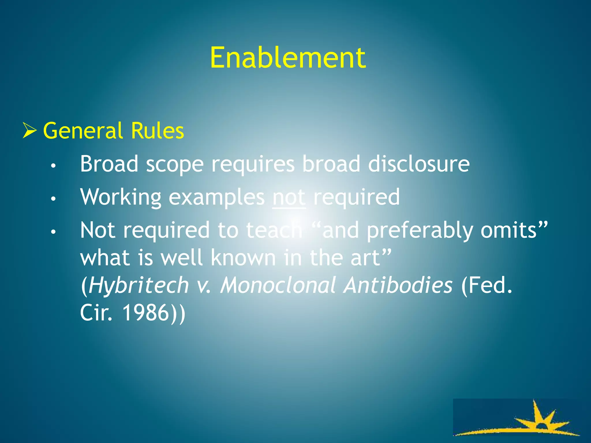 Enablement
 General Rules
• Broad scope requires broad disclosure
• Working examples not required
• Not required to teach “and preferably omits”
what is well known in the art”
(Hybritech v. Monoclonal Antibodies (Fed.
Cir. 1986))
 