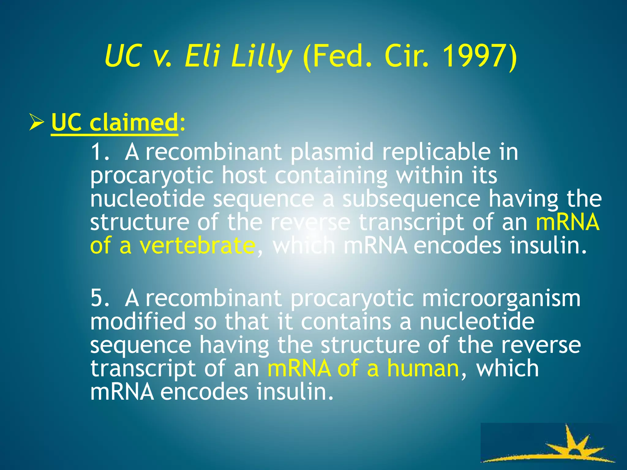 UC v. Eli Lilly (Fed. Cir. 1997)
 UC claimed:
1. A recombinant plasmid replicable in
procaryotic host containing within its
nucleotide sequence a subsequence having the
structure of the reverse transcript of an mRNA
of a vertebrate, which mRNA encodes insulin.
5. A recombinant procaryotic microorganism
modified so that it contains a nucleotide
sequence having the structure of the reverse
transcript of an mRNA of a human, which
mRNA encodes insulin.
 