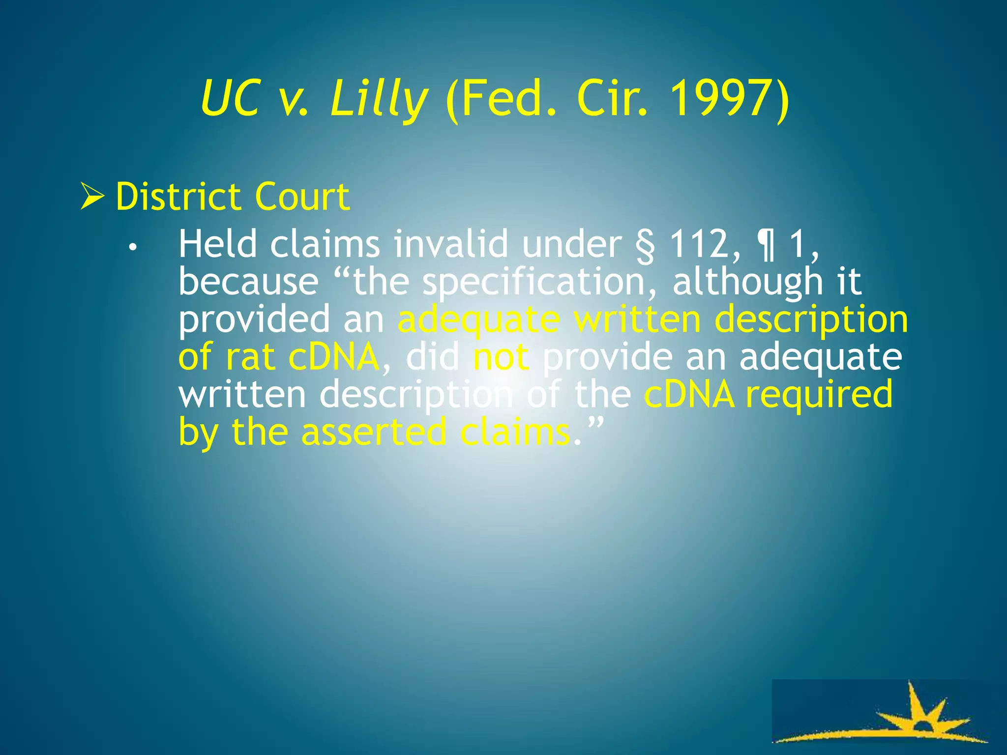 UC v. Lilly (Fed. Cir. 1997)
 District Court
• Held claims invalid under § 112, ¶ 1,
because “the specification, although it
provided an adequate written description
of rat cDNA, did not provide an adequate
written description of the cDNA required
by the asserted claims.”
 