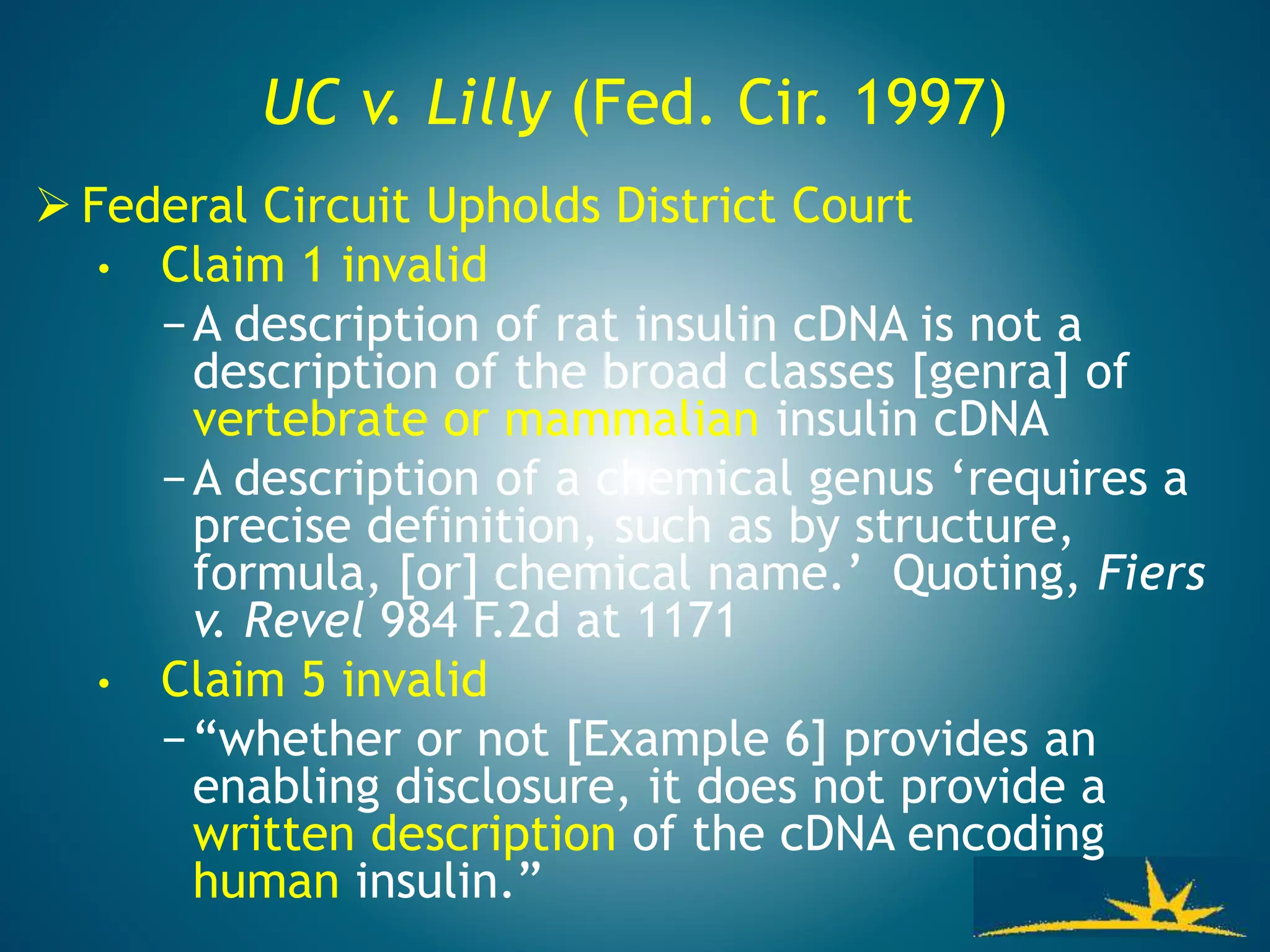 UC v. Lilly (Fed. Cir. 1997)
 Federal Circuit Upholds District Court
• Claim 1 invalid
−A description of rat insulin cDNA is not a
description of the broad classes [genra] of
vertebrate or mammalian insulin cDNA
−A description of a chemical genus ‘requires a
precise definition, such as by structure,
formula, [or] chemical name.’ Quoting, Fiers
v. Revel 984 F.2d at 1171
• Claim 5 invalid
−“whether or not [Example 6] provides an
enabling disclosure, it does not provide a
written description of the cDNA encoding
human insulin.”
 
