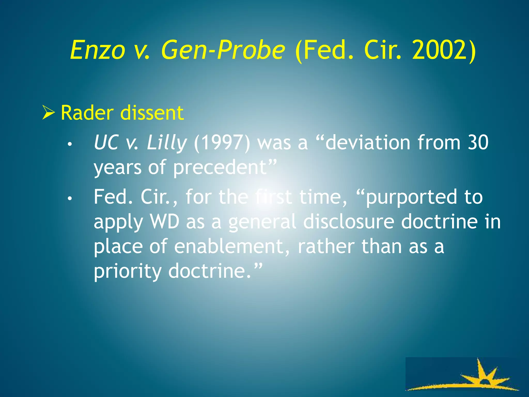 Enzo v. Gen-Probe (Fed. Cir. 2002)
 Rader dissent
• UC v. Lilly (1997) was a “deviation from 30
years of precedent”
• Fed. Cir., for the first time, “purported to
apply WD as a general disclosure doctrine in
place of enablement, rather than as a
priority doctrine.”
 