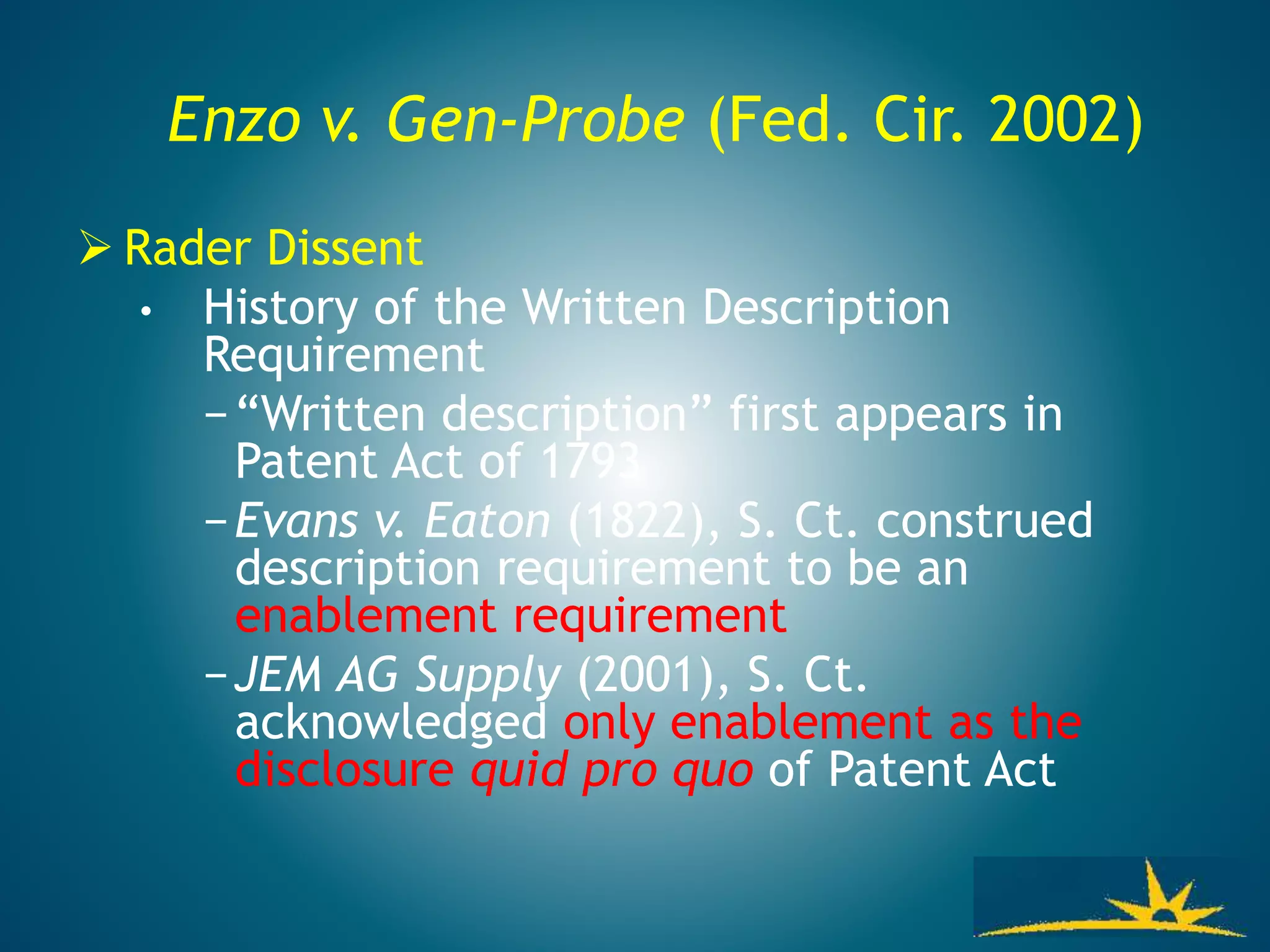Enzo v. Gen-Probe (Fed. Cir. 2002)
 Rader Dissent
• History of the Written Description
Requirement
−“Written description” first appears in
Patent Act of 1793
−Evans v. Eaton (1822), S. Ct. construed
description requirement to be an
enablement requirement
−JEM AG Supply (2001), S. Ct.
acknowledged only enablement as the
disclosure quid pro quo of Patent Act
 