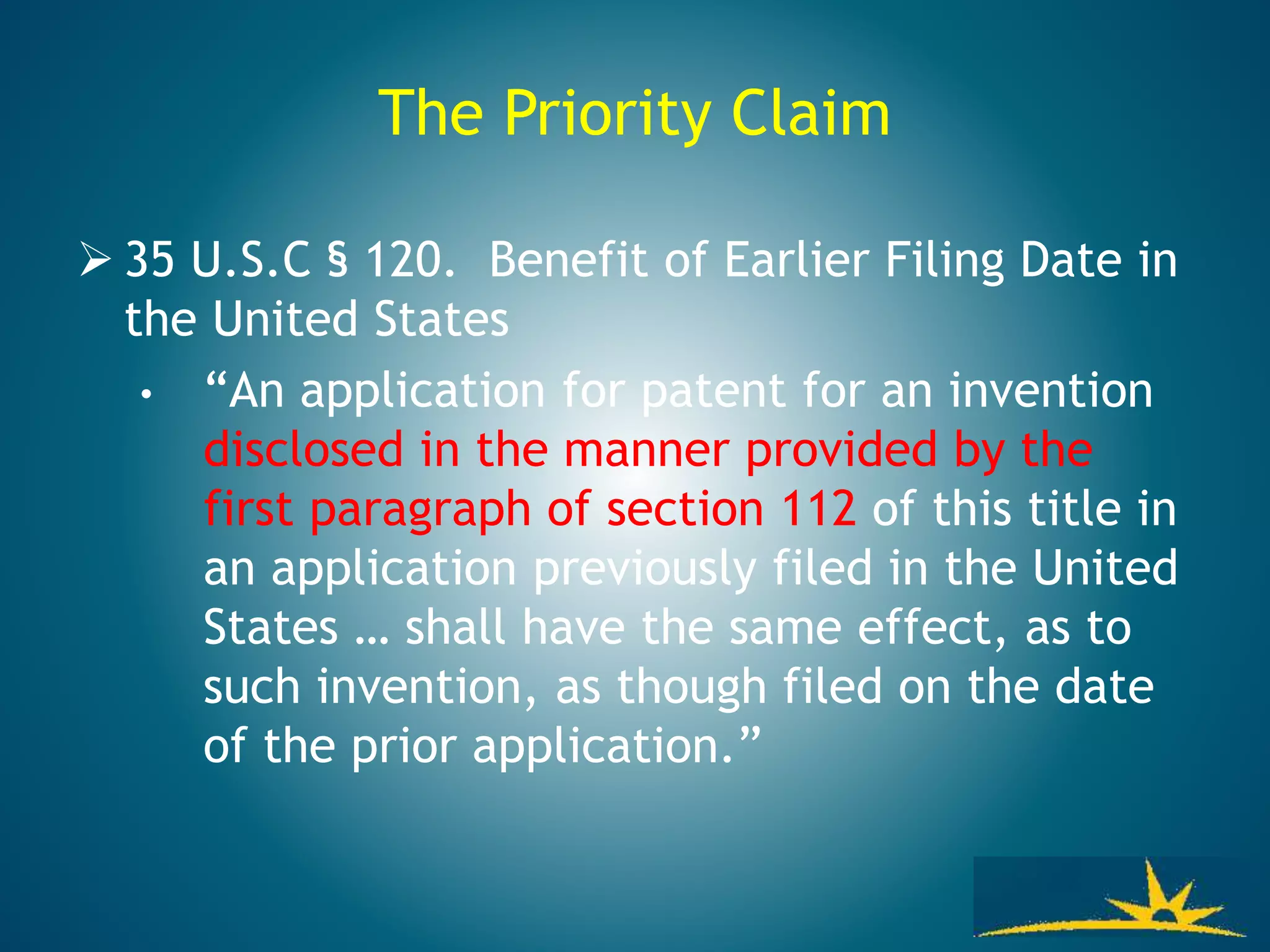 The Priority Claim
 35 U.S.C § 120. Benefit of Earlier Filing Date in
the United States
• “An application for patent for an invention
disclosed in the manner provided by the
first paragraph of section 112 of this title in
an application previously filed in the United
States … shall have the same effect, as to
such invention, as though filed on the date
of the prior application.”
 