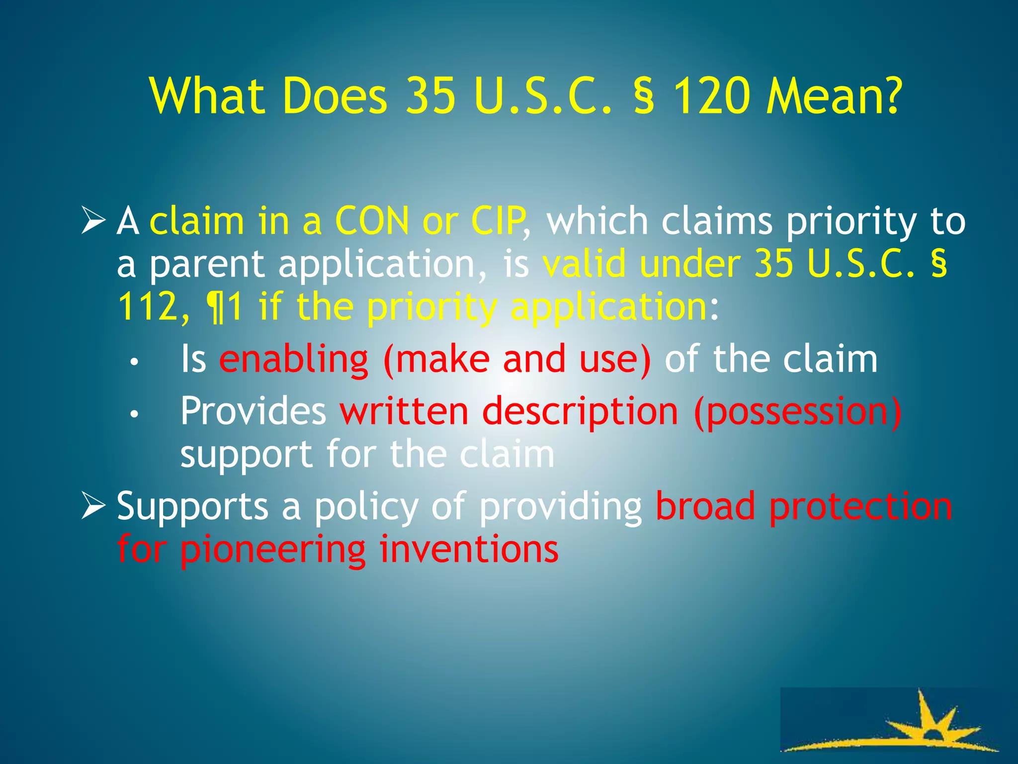 What Does 35 U.S.C. § 120 Mean?
 A claim in a CON or CIP, which claims priority to
a parent application, is valid under 35 U.S.C. §
112, ¶1 if the priority application:
• Is enabling (make and use) of the claim
• Provides written description (possession)
support for the claim
 Supports a policy of providing broad protection
for pioneering inventions
 