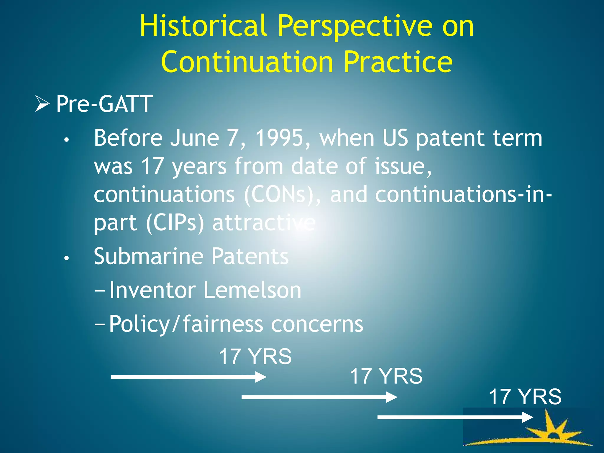 Historical Perspective on
Continuation Practice
 Pre-GATT
• Before June 7, 1995, when US patent term
was 17 years from date of issue,
continuations (CONs), and continuations-in-
part (CIPs) attractive
• Submarine Patents
−Inventor Lemelson
−Policy/fairness concerns
17 YRS
17 YRS
17 YRS
 