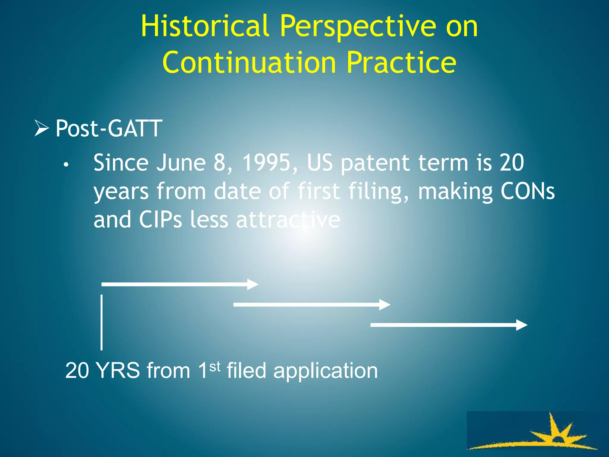  Post-GATT
• Since June 8, 1995, US patent term is 20
years from date of first filing, making CONs
and CIPs less attractive
20 YRS from 1st filed application
Historical Perspective on
Continuation Practice
 