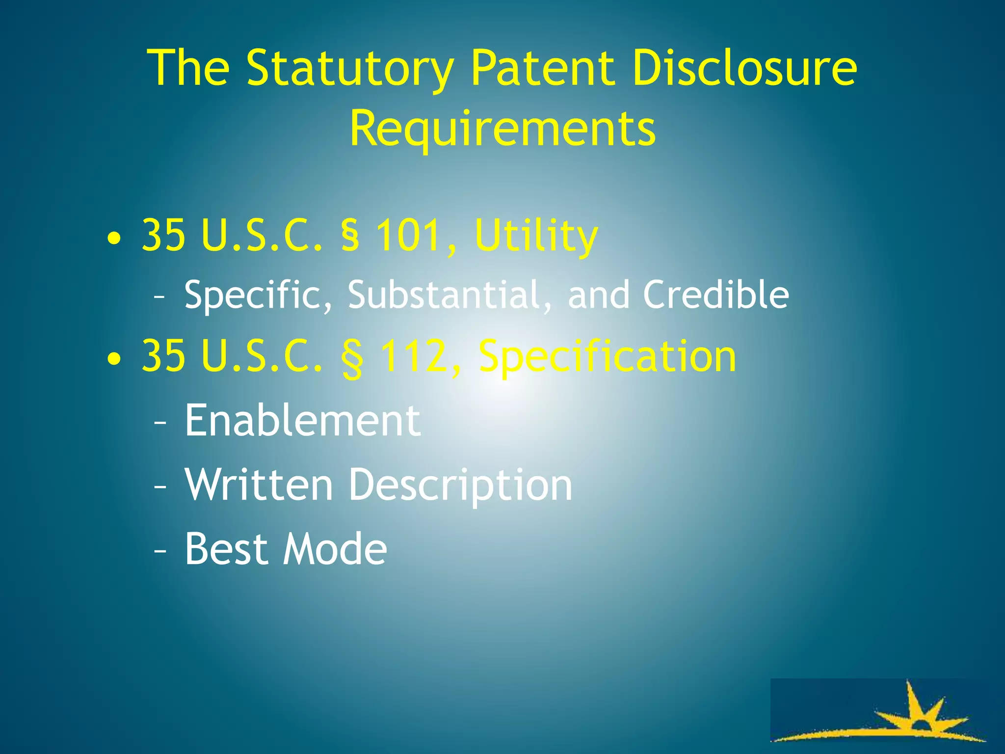 • 35 U.S.C. § 101, Utility
– Specific, Substantial, and Credible
• 35 U.S.C. § 112, Specification
– Enablement
– Written Description
– Best Mode
The Statutory Patent Disclosure
Requirements
 