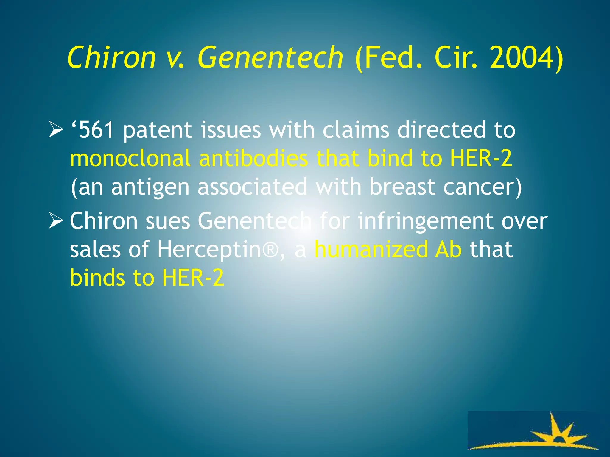 Chiron v. Genentech (Fed. Cir. 2004)
 ‘561 patent issues with claims directed to
monoclonal antibodies that bind to HER-2
(an antigen associated with breast cancer)
 Chiron sues Genentech for infringement over
sales of Herceptin®, a humanized Ab that
binds to HER-2
 