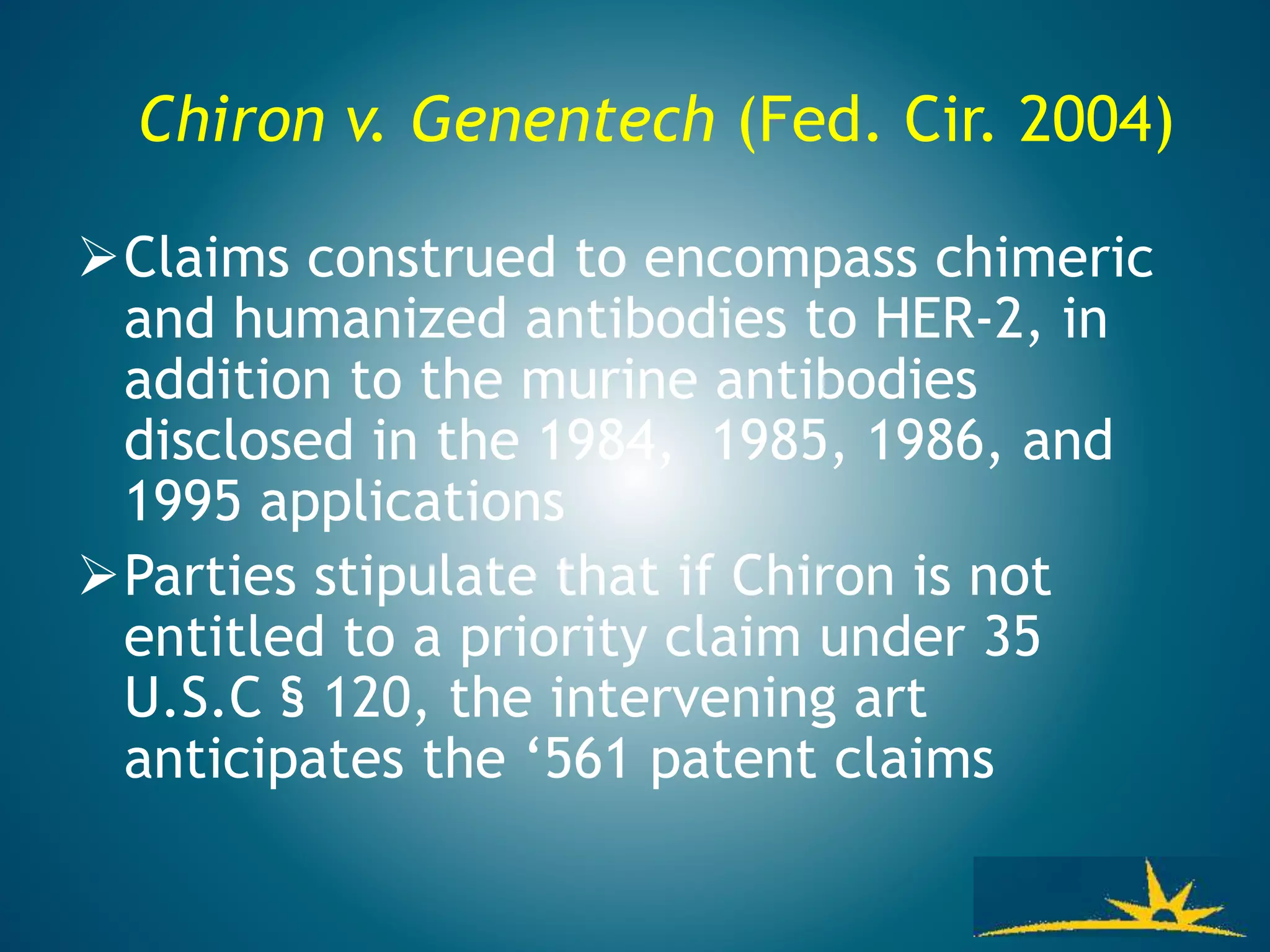 Chiron v. Genentech (Fed. Cir. 2004)
Claims construed to encompass chimeric
and humanized antibodies to HER-2, in
addition to the murine antibodies
disclosed in the 1984, 1985, 1986, and
1995 applications
Parties stipulate that if Chiron is not
entitled to a priority claim under 35
U.S.C § 120, the intervening art
anticipates the ‘561 patent claims
 
