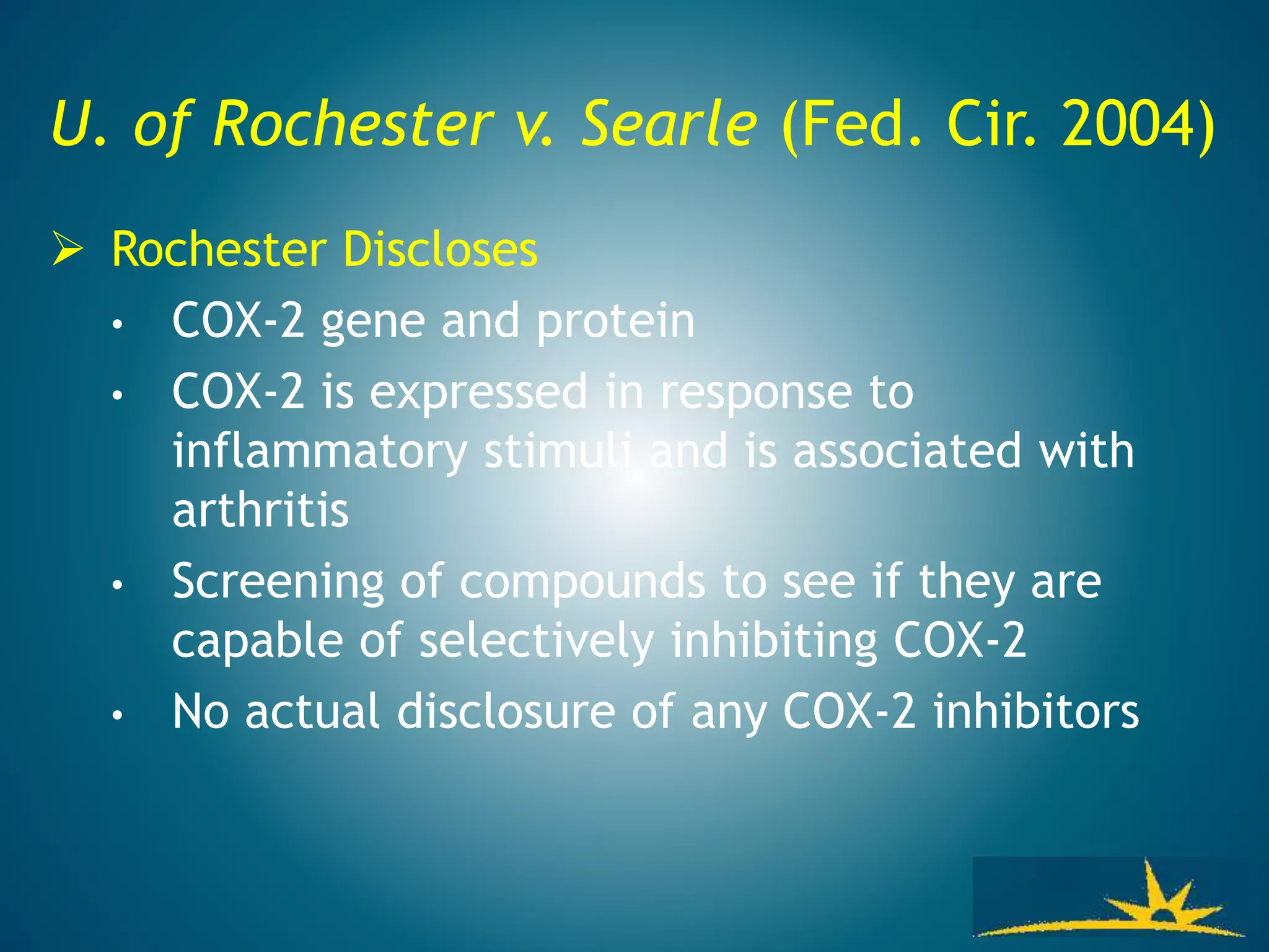 U. of Rochester v. Searle (Fed. Cir. 2004)
 Rochester Discloses
• COX-2 gene and protein
• COX-2 is expressed in response to
inflammatory stimuli and is associated with
arthritis
• Screening of compounds to see if they are
capable of selectively inhibiting COX-2
• No actual disclosure of any COX-2 inhibitors
 