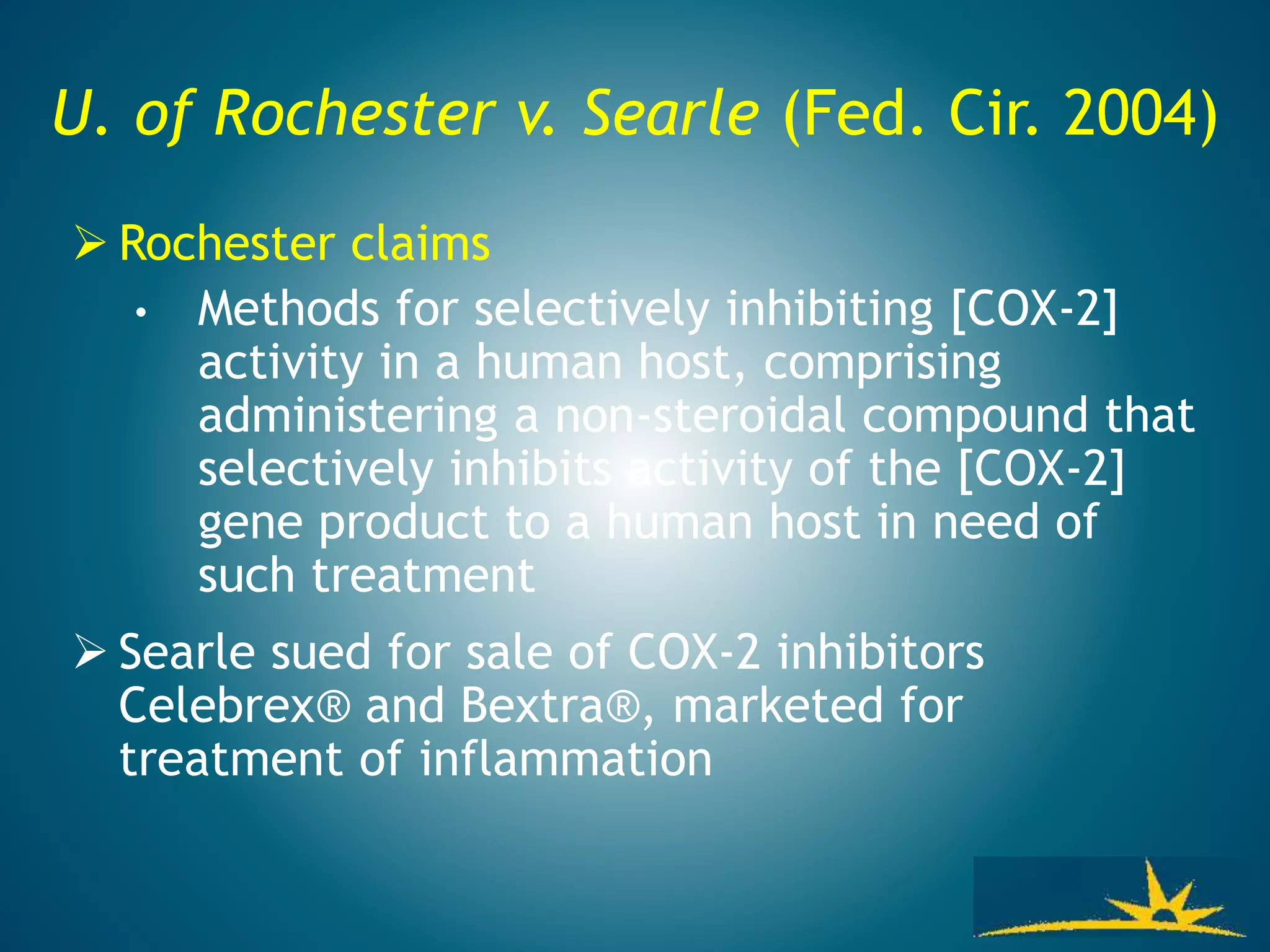 U. of Rochester v. Searle (Fed. Cir. 2004)
 Rochester claims
• Methods for selectively inhibiting [COX-2]
activity in a human host, comprising
administering a non-steroidal compound that
selectively inhibits activity of the [COX-2]
gene product to a human host in need of
such treatment
 Searle sued for sale of COX-2 inhibitors
Celebrex® and Bextra®, marketed for
treatment of inflammation
 