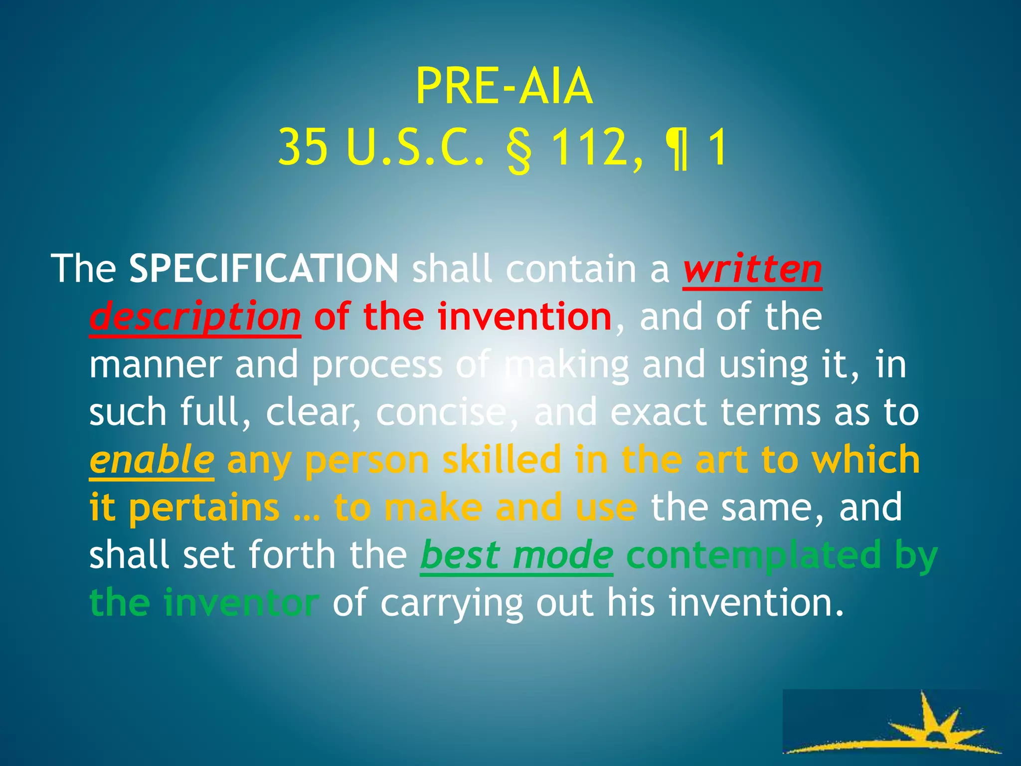 PRE-AIA
35 U.S.C. § 112, ¶ 1
The SPECIFICATION shall contain a written
description of the invention, and of the
manner and process of making and using it, in
such full, clear, concise, and exact terms as to
enable any person skilled in the art to which
it pertains … to make and use the same, and
shall set forth the best mode contemplated by
the inventor of carrying out his invention.
 