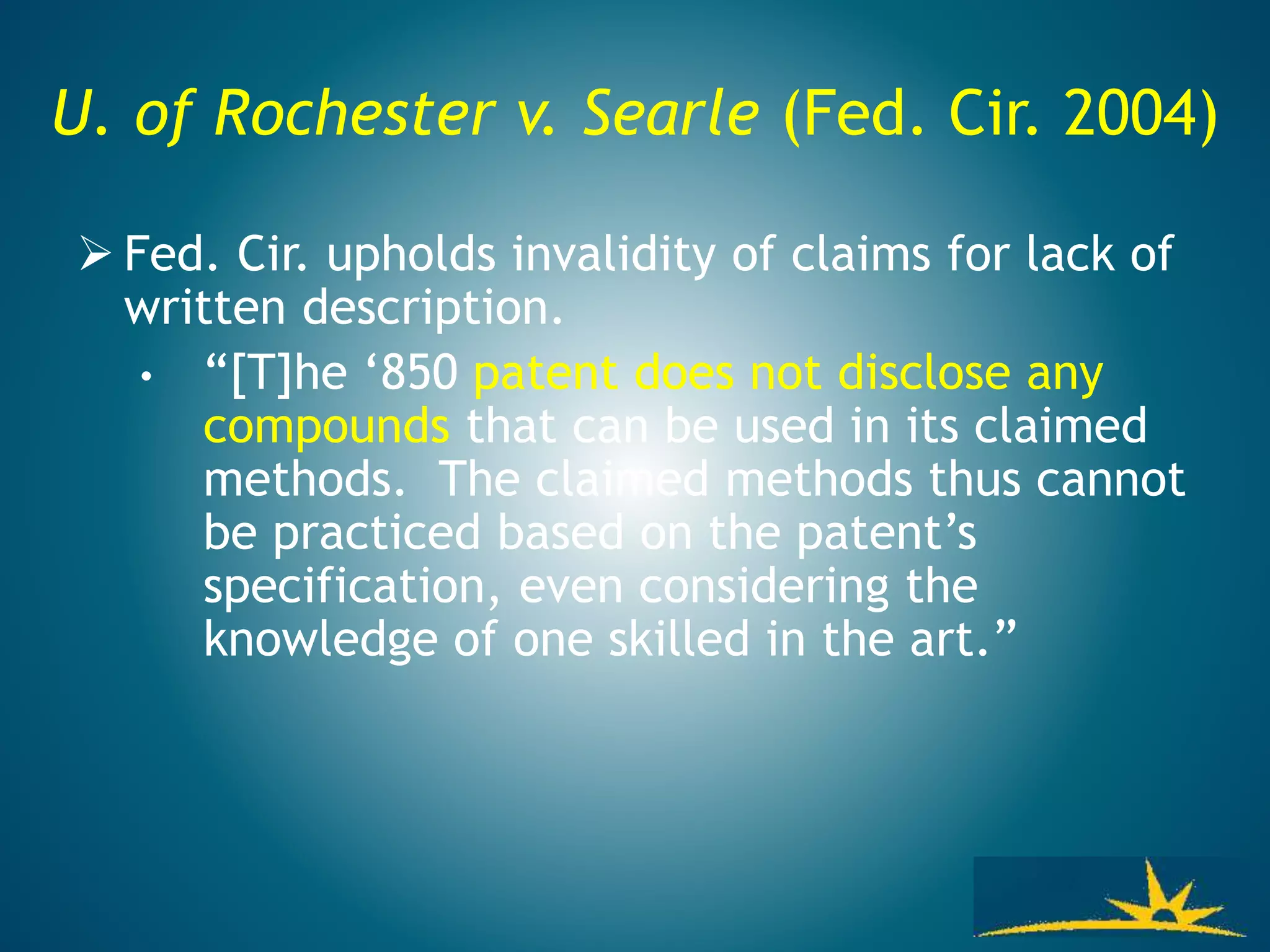 U. of Rochester v. Searle (Fed. Cir. 2004)
 Fed. Cir. upholds invalidity of claims for lack of
written description.
• “[T]he ‘850 patent does not disclose any
compounds that can be used in its claimed
methods. The claimed methods thus cannot
be practiced based on the patent’s
specification, even considering the
knowledge of one skilled in the art.”
 