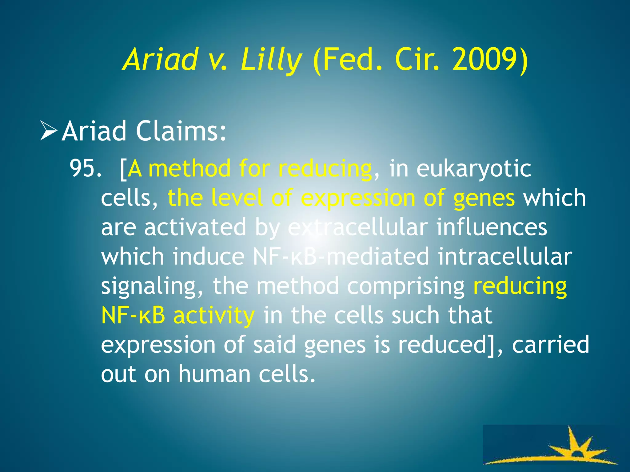 Ariad v. Lilly (Fed. Cir. 2009)
Ariad Claims:
95. [A method for reducing, in eukaryotic
cells, the level of expression of genes which
are activated by extracellular influences
which induce NF-κB-mediated intracellular
signaling, the method comprising reducing
NF-κB activity in the cells such that
expression of said genes is reduced], carried
out on human cells.
 