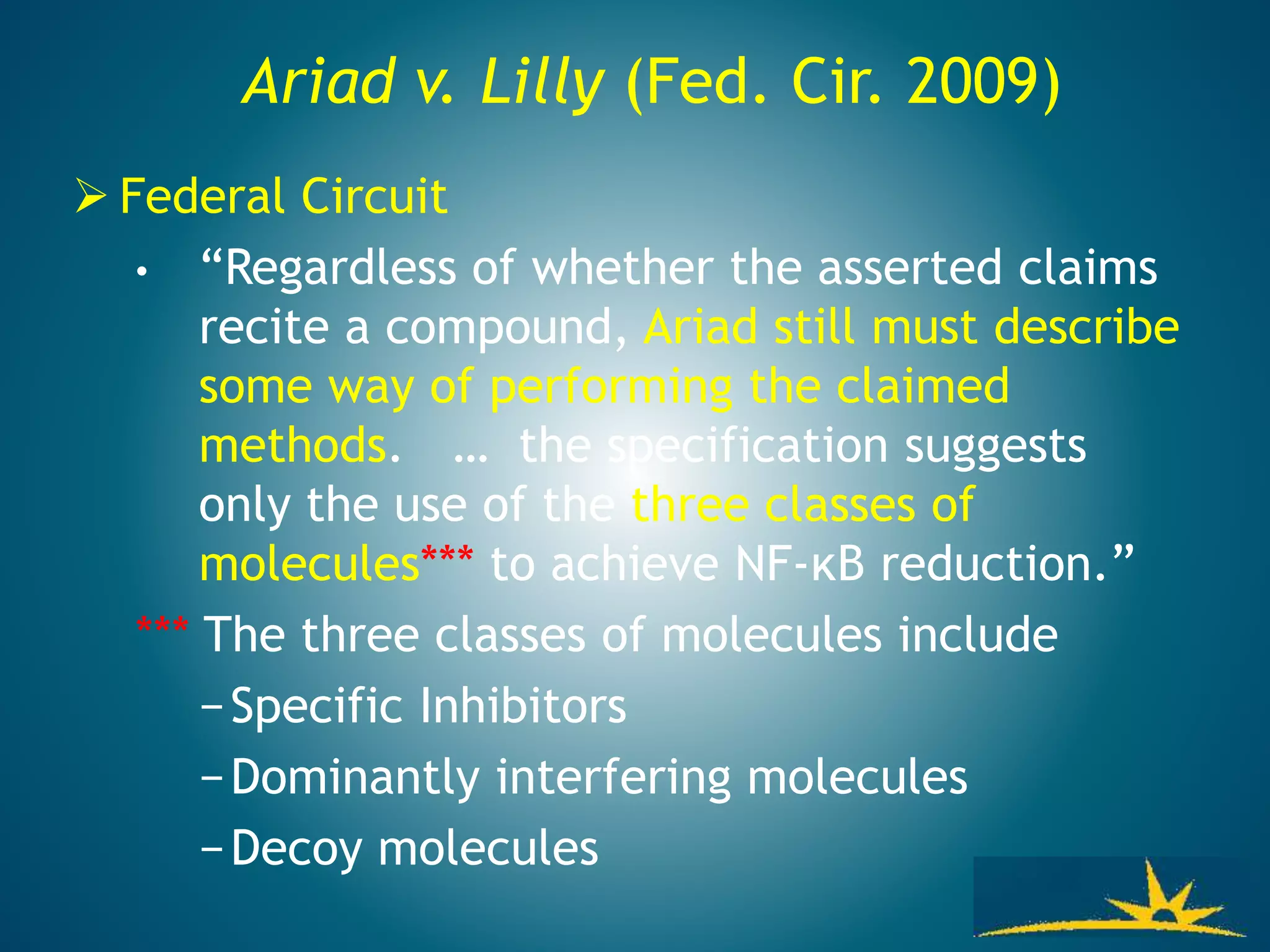 Ariad v. Lilly (Fed. Cir. 2009)
 Federal Circuit
• “Regardless of whether the asserted claims
recite a compound, Ariad still must describe
some way of performing the claimed
methods. … the specification suggests
only the use of the three classes of
molecules*** to achieve NF-κB reduction.”
*** The three classes of molecules include
−Specific Inhibitors
−Dominantly interfering molecules
−Decoy molecules
 