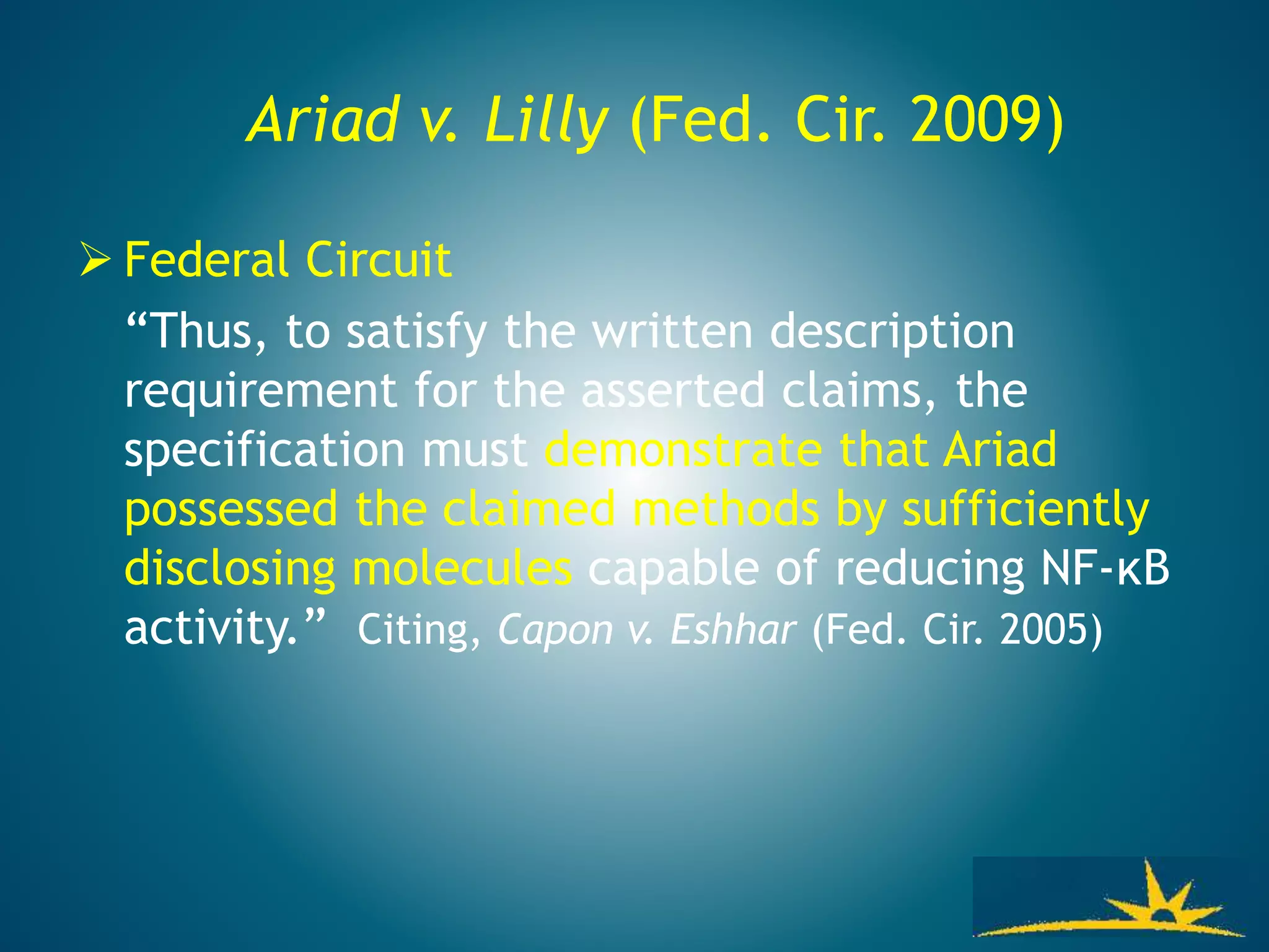Ariad v. Lilly (Fed. Cir. 2009)
 Federal Circuit
“Thus, to satisfy the written description
requirement for the asserted claims, the
specification must demonstrate that Ariad
possessed the claimed methods by sufficiently
disclosing molecules capable of reducing NF-κB
activity.” Citing, Capon v. Eshhar (Fed. Cir. 2005)
 