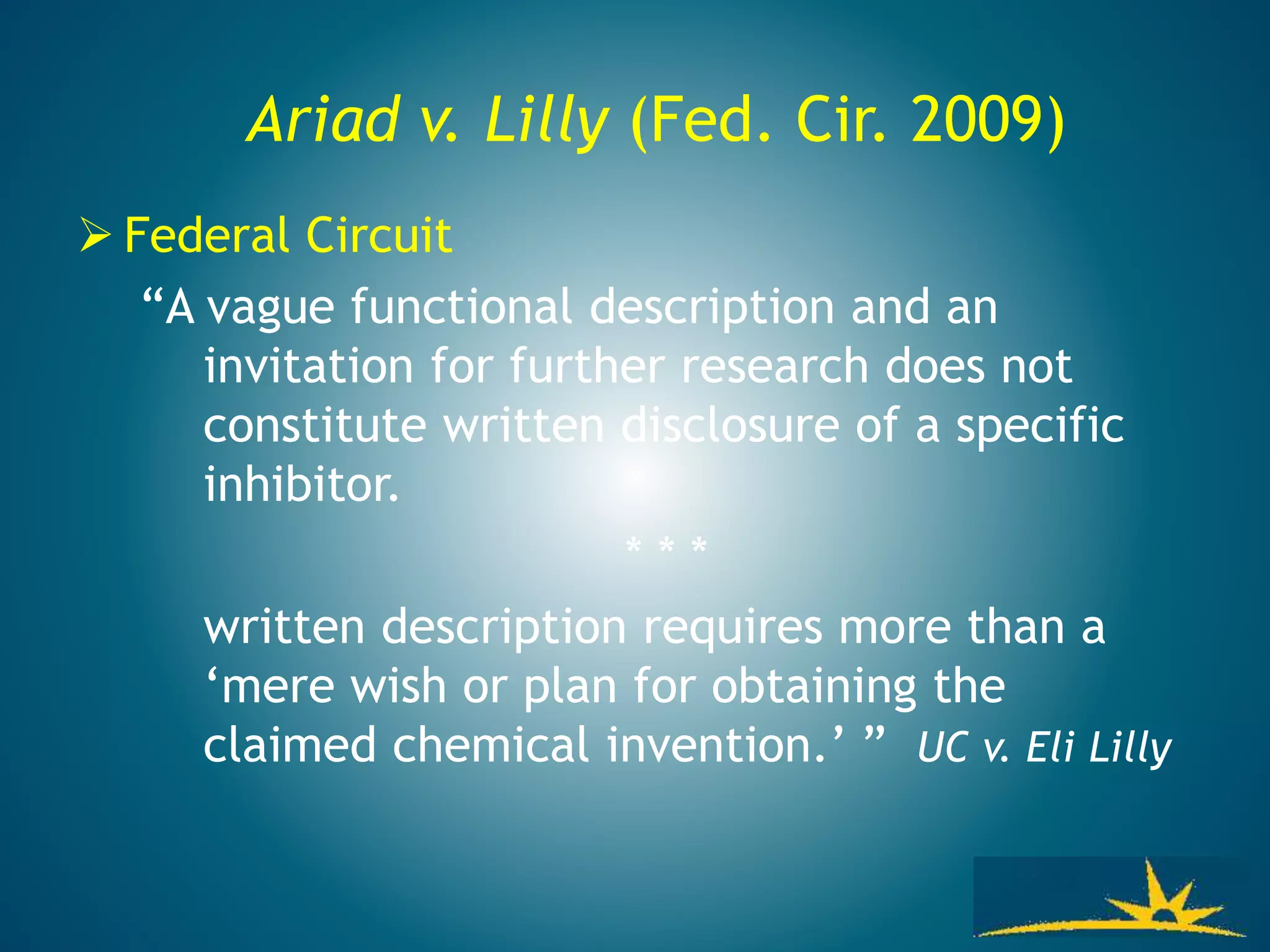 Ariad v. Lilly (Fed. Cir. 2009)
 Federal Circuit
“A vague functional description and an
invitation for further research does not
constitute written disclosure of a specific
inhibitor.
* * *
written description requires more than a
‘mere wish or plan for obtaining the
claimed chemical invention.’ ” UC v. Eli Lilly
 