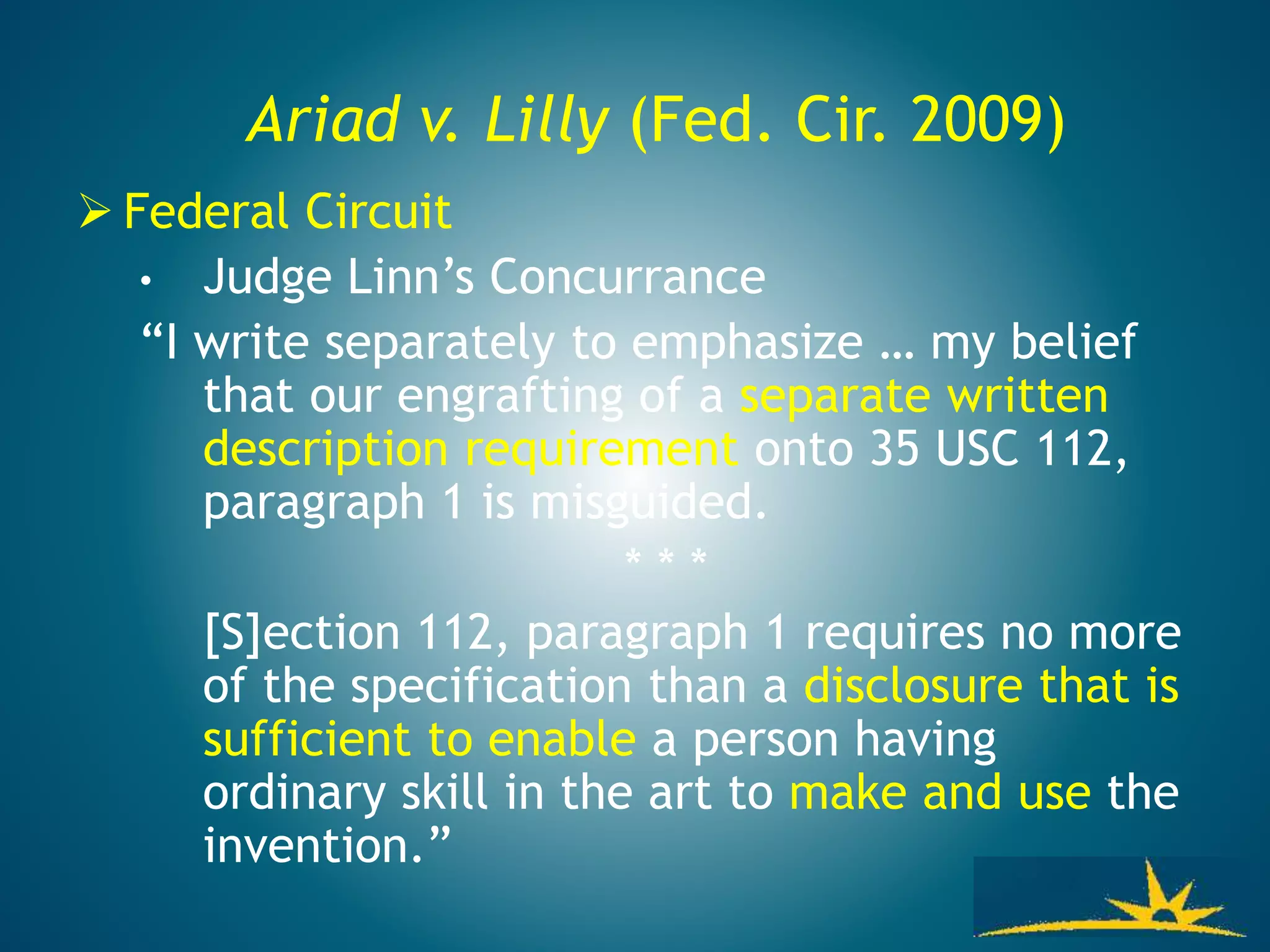 Ariad v. Lilly (Fed. Cir. 2009)
 Federal Circuit
• Judge Linn’s Concurrance
“I write separately to emphasize … my belief
that our engrafting of a separate written
description requirement onto 35 USC 112,
paragraph 1 is misguided.
* * *
[S]ection 112, paragraph 1 requires no more
of the specification than a disclosure that is
sufficient to enable a person having
ordinary skill in the art to make and use the
invention.”
 