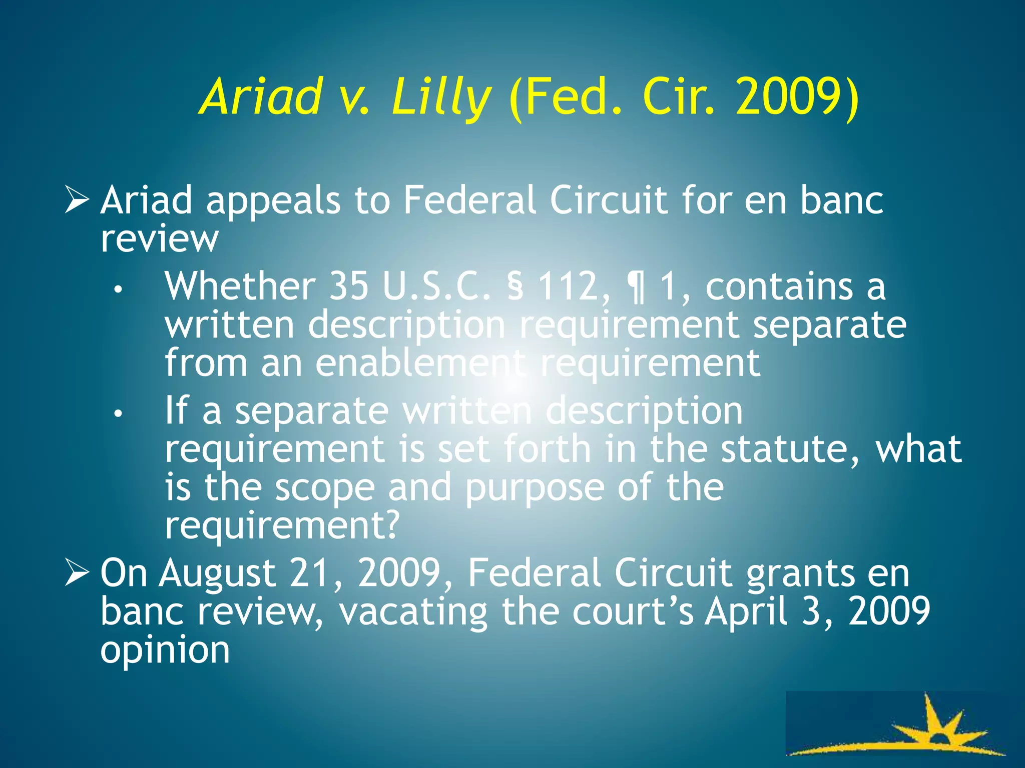Ariad v. Lilly (Fed. Cir. 2009)
 Ariad appeals to Federal Circuit for en banc
review
• Whether 35 U.S.C. § 112, ¶ 1, contains a
written description requirement separate
from an enablement requirement
• If a separate written description
requirement is set forth in the statute, what
is the scope and purpose of the
requirement?
 On August 21, 2009, Federal Circuit grants en
banc review, vacating the court’s April 3, 2009
opinion
 