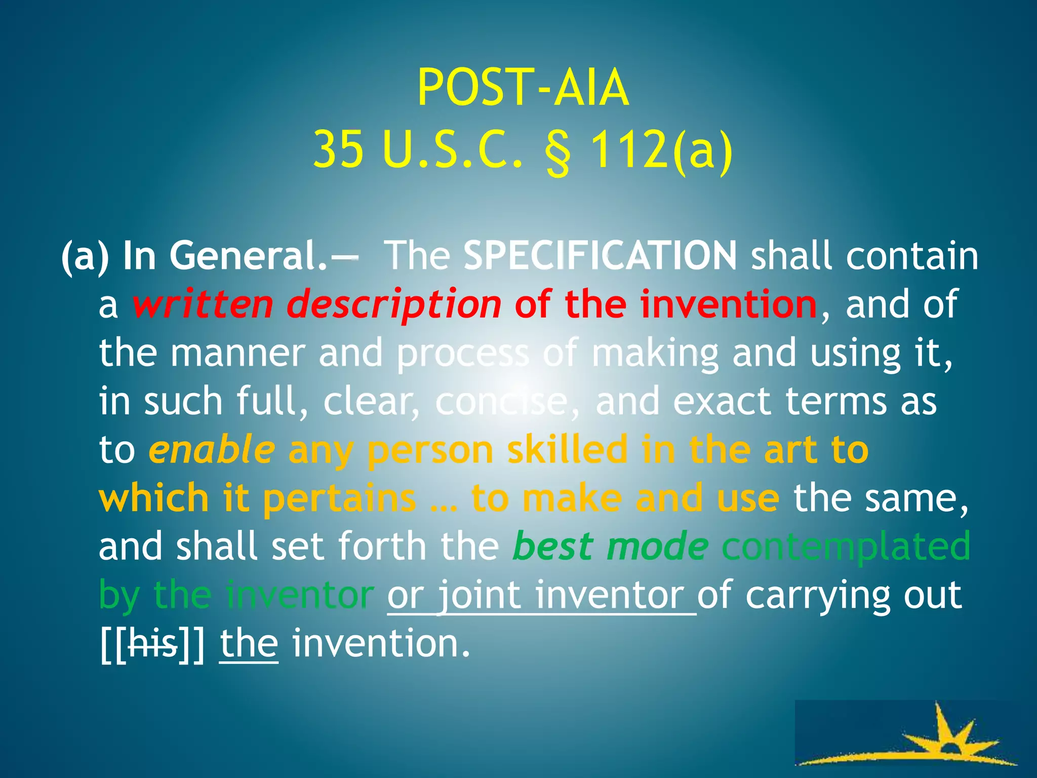 POST-AIA
35 U.S.C. § 112(a)
(a) In General.— The SPECIFICATION shall contain
a written description of the invention, and of
the manner and process of making and using it,
in such full, clear, concise, and exact terms as
to enable any person skilled in the art to
which it pertains … to make and use the same,
and shall set forth the best mode contemplated
by the inventor or joint inventor of carrying out
[[his]] the invention.
 