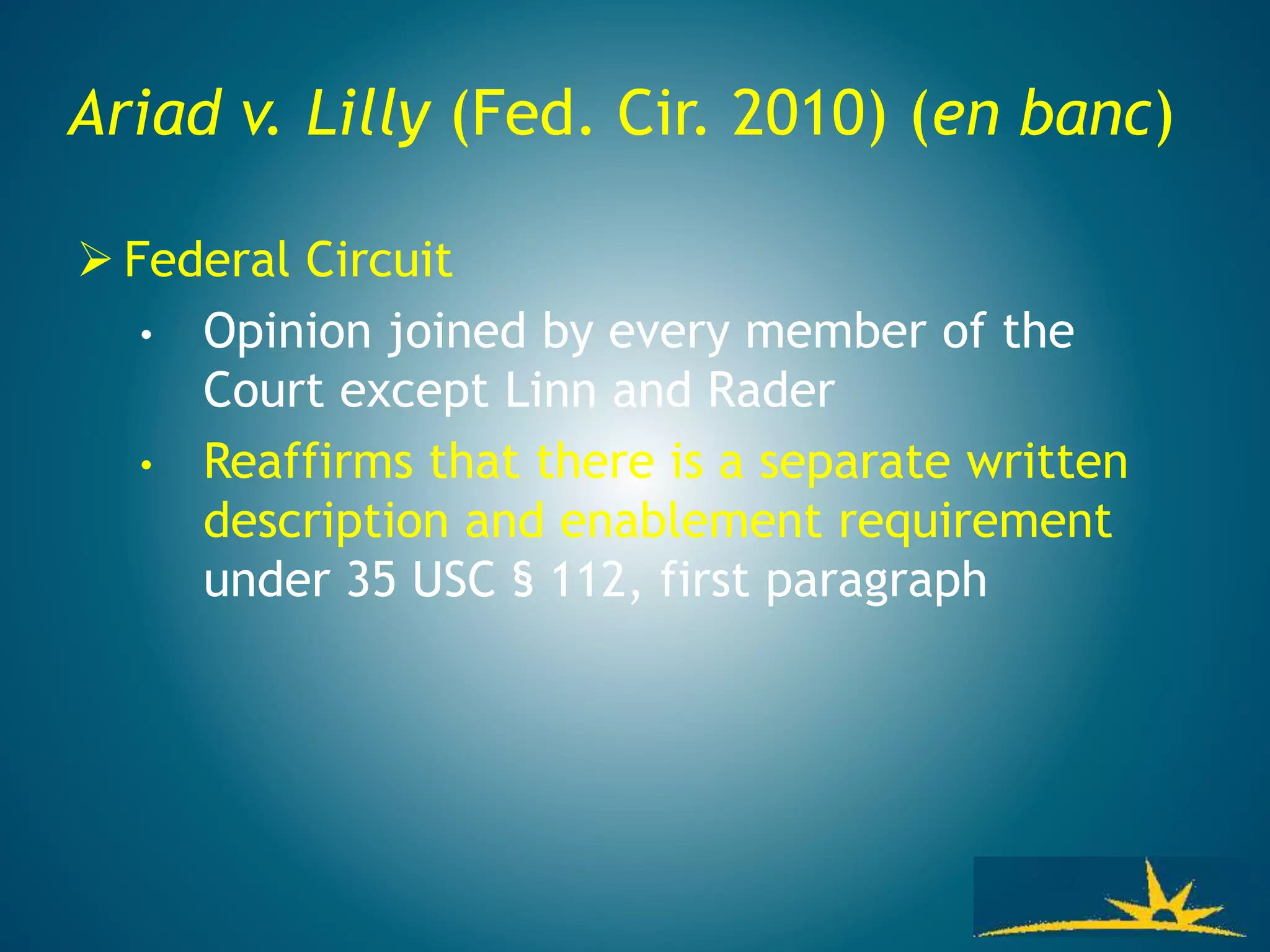 Ariad v. Lilly (Fed. Cir. 2010) (en banc)
 Federal Circuit
• Opinion joined by every member of the
Court except Linn and Rader
• Reaffirms that there is a separate written
description and enablement requirement
under 35 USC § 112, first paragraph
 