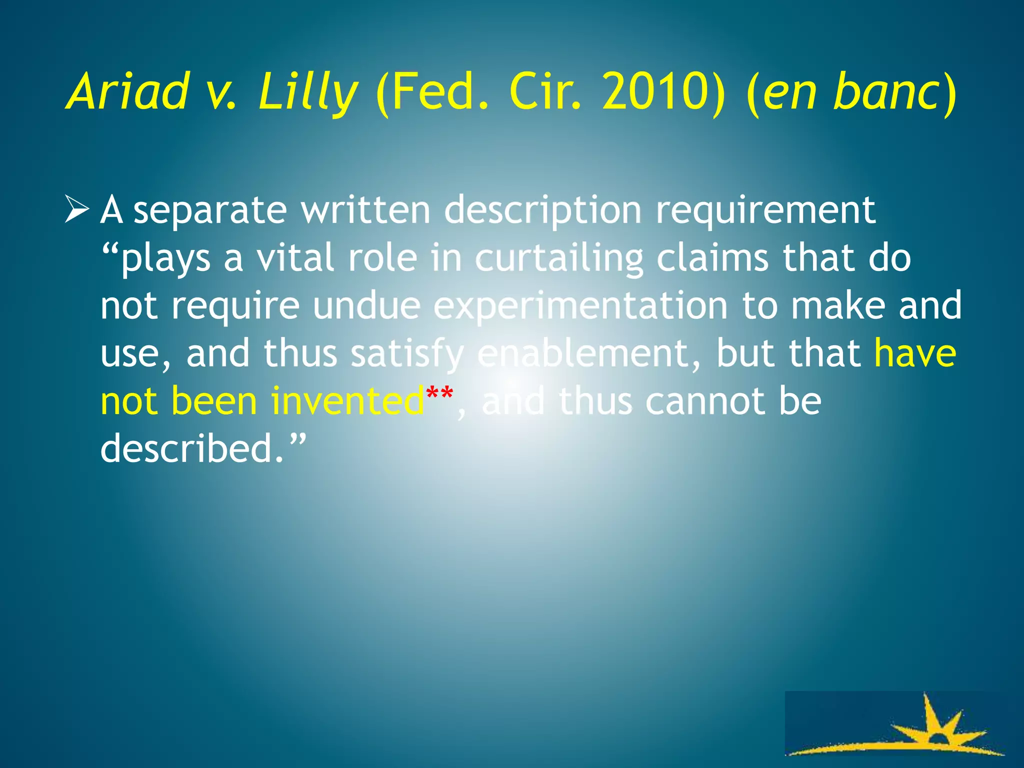 Ariad v. Lilly (Fed. Cir. 2010) (en banc)
 A separate written description requirement
“plays a vital role in curtailing claims that do
not require undue experimentation to make and
use, and thus satisfy enablement, but that have
not been invented**, and thus cannot be
described.”
 