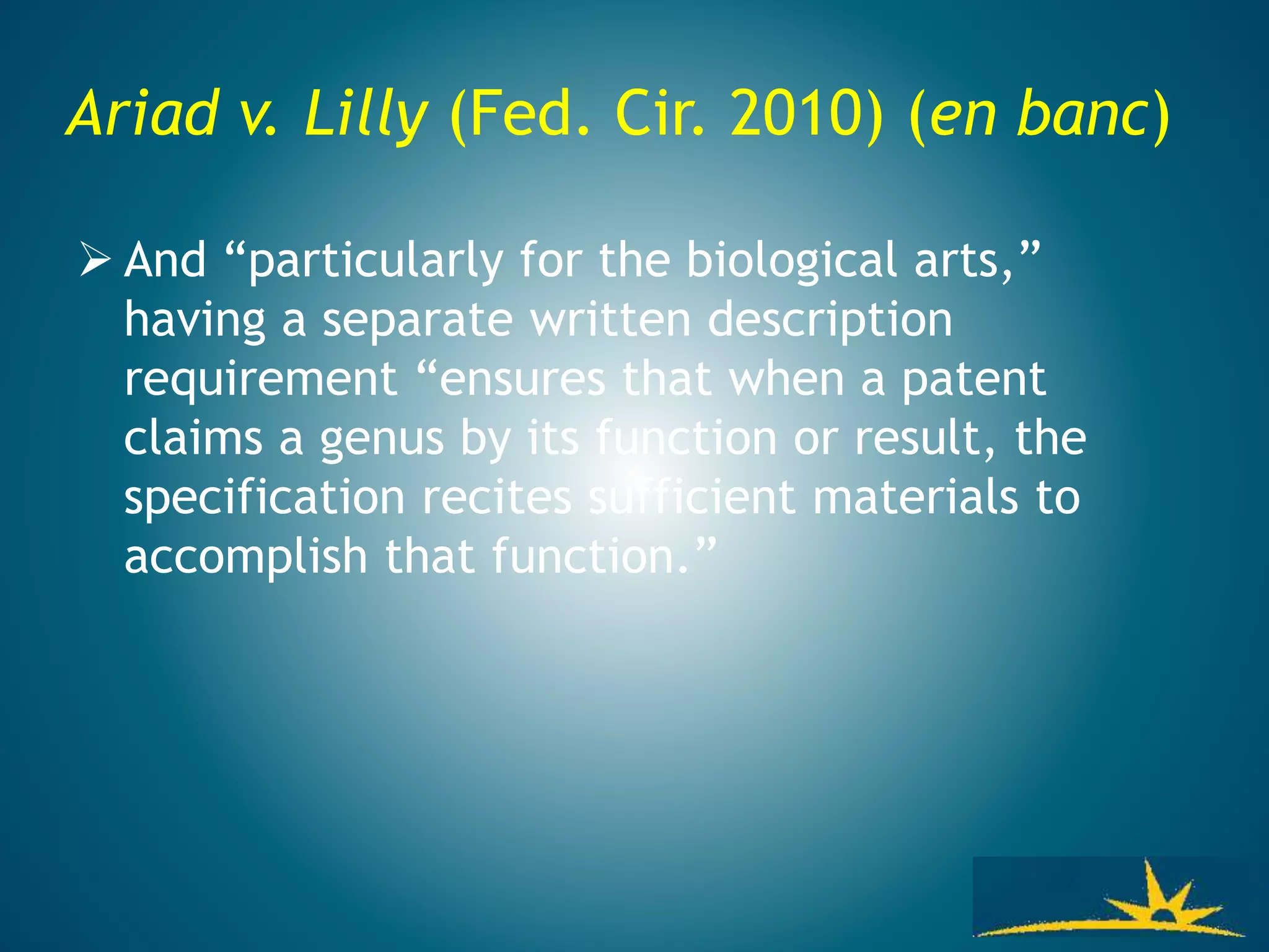 Ariad v. Lilly (Fed. Cir. 2010) (en banc)
 And “particularly for the biological arts,”
having a separate written description
requirement “ensures that when a patent
claims a genus by its function or result, the
specification recites sufficient materials to
accomplish that function.”
 