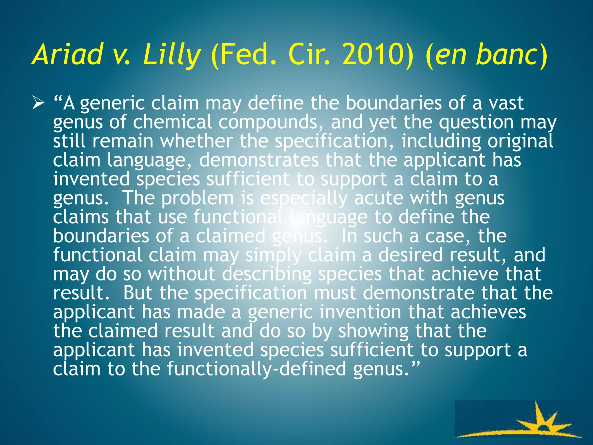 Ariad v. Lilly (Fed. Cir. 2010) (en banc)
 “A generic claim may define the boundaries of a vast
genus of chemical compounds, and yet the question may
still remain whether the specification, including original
claim language, demonstrates that the applicant has
invented species sufficient to support a claim to a
genus. The problem is especially acute with genus
claims that use functional language to define the
boundaries of a claimed genus. In such a case, the
functional claim may simply claim a desired result, and
may do so without describing species that achieve that
result. But the specification must demonstrate that the
applicant has made a generic invention that achieves
the claimed result and do so by showing that the
applicant has invented species sufficient to support a
claim to the functionally-defined genus.”
 