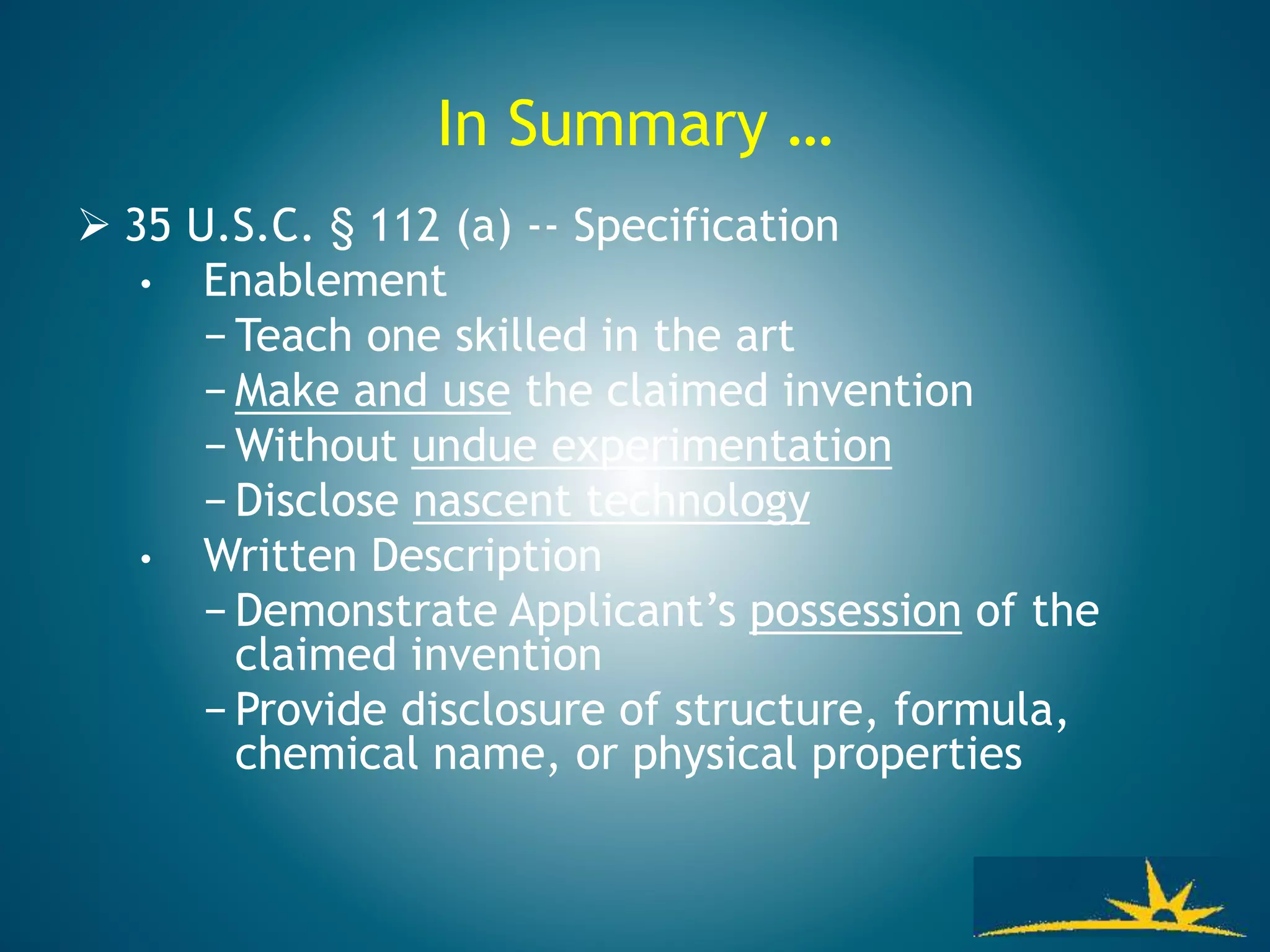 In Summary …
 35 U.S.C. § 112 (a) -- Specification
• Enablement
− Teach one skilled in the art
− Make and use the claimed invention
− Without undue experimentation
− Disclose nascent technology
• Written Description
− Demonstrate Applicant’s possession of the
claimed invention
− Provide disclosure of structure, formula,
chemical name, or physical properties
 