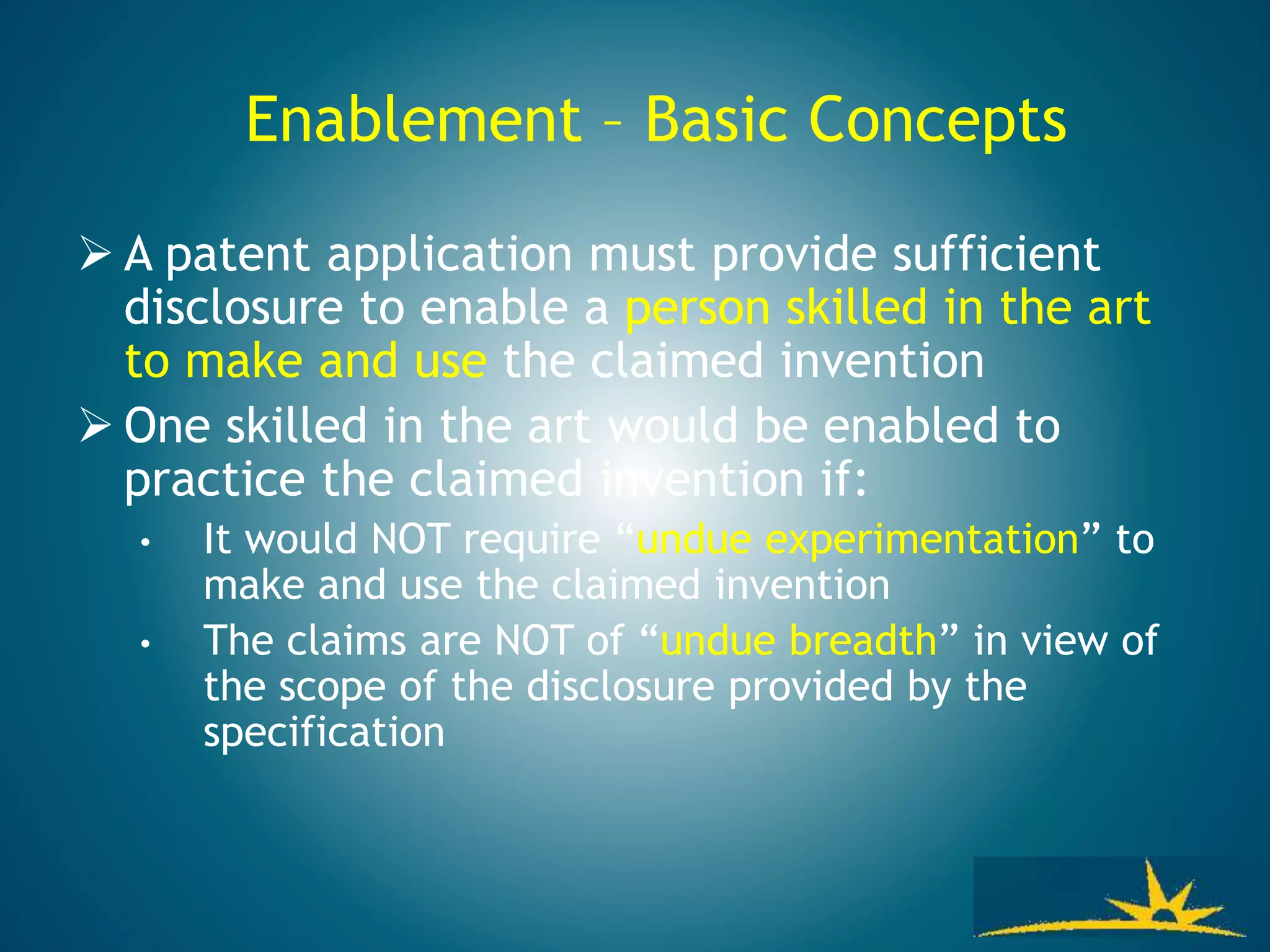 Enablement – Basic Concepts
 A patent application must provide sufficient
disclosure to enable a person skilled in the art
to make and use the claimed invention
 One skilled in the art would be enabled to
practice the claimed invention if:
• It would NOT require “undue experimentation” to
make and use the claimed invention
• The claims are NOT of “undue breadth” in view of
the scope of the disclosure provided by the
specification
 