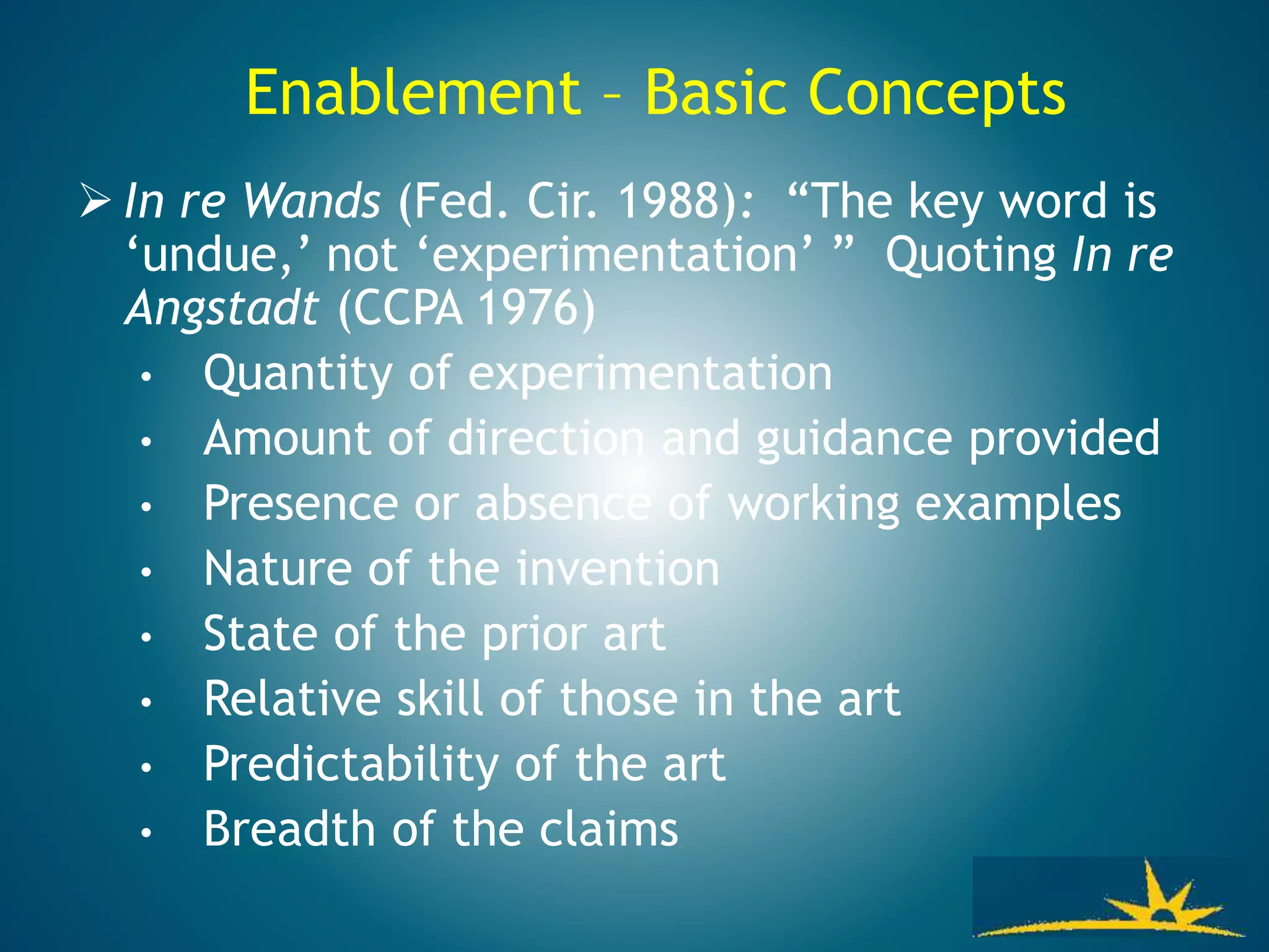 Enablement – Basic Concepts
 In re Wands (Fed. Cir. 1988): “The key word is
‘undue,’ not ‘experimentation’ ” Quoting In re
Angstadt (CCPA 1976)
• Quantity of experimentation
• Amount of direction and guidance provided
• Presence or absence of working examples
• Nature of the invention
• State of the prior art
• Relative skill of those in the art
• Predictability of the art
• Breadth of the claims
 