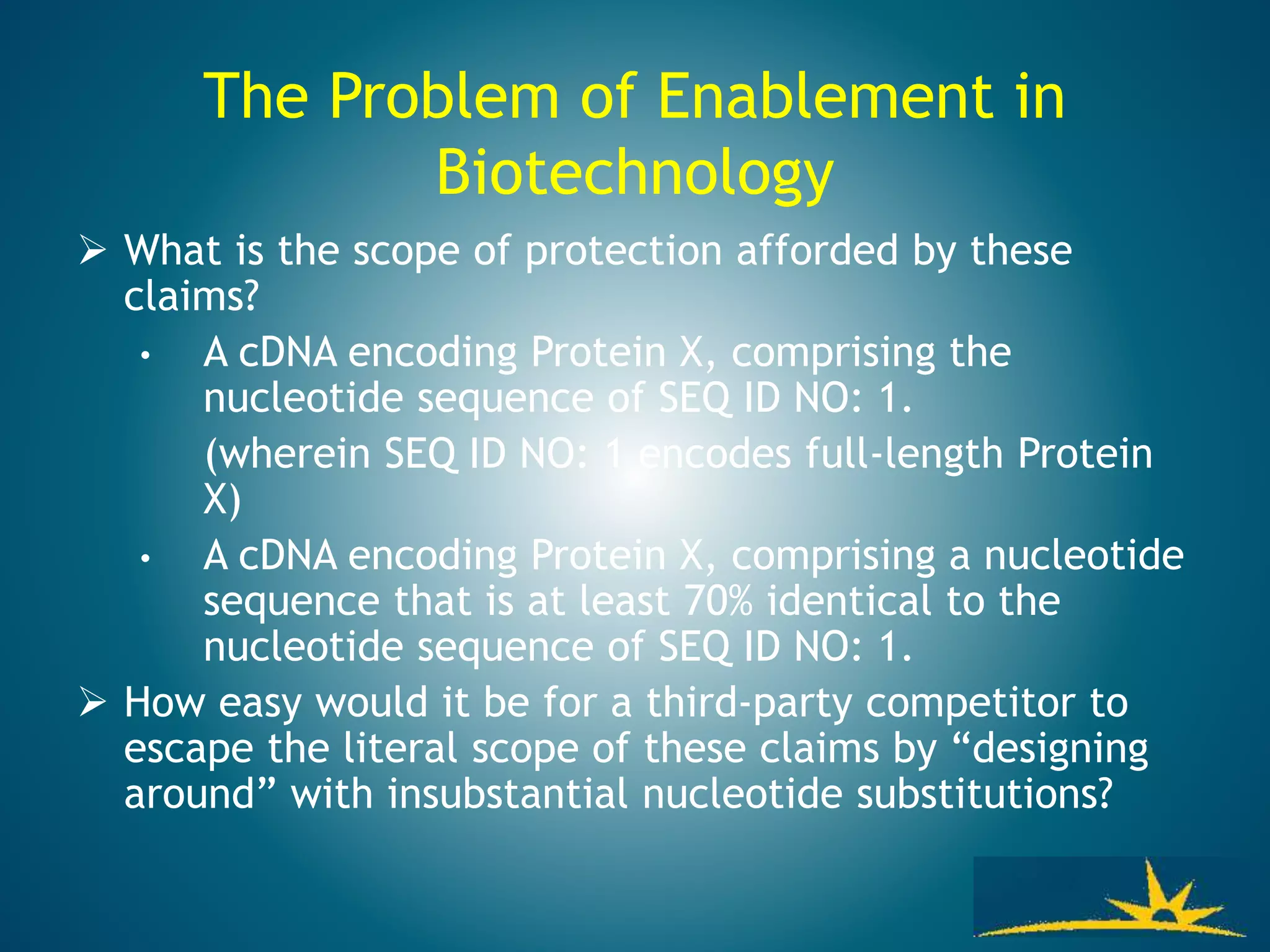 The Problem of Enablement in
Biotechnology
 What is the scope of protection afforded by these
claims?
• A cDNA encoding Protein X, comprising the
nucleotide sequence of SEQ ID NO: 1.
(wherein SEQ ID NO: 1 encodes full-length Protein
X)
• A cDNA encoding Protein X, comprising a nucleotide
sequence that is at least 70% identical to the
nucleotide sequence of SEQ ID NO: 1.
 How easy would it be for a third-party competitor to
escape the literal scope of these claims by “designing
around” with insubstantial nucleotide substitutions?
 