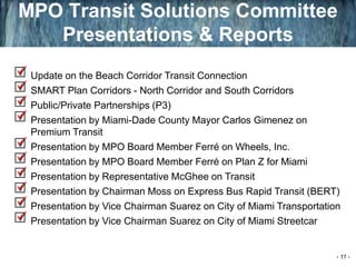 Update on the Beach Corridor Transit Connection
SMART Plan Corridors - North Corridor and South Corridors
Public/Private Partnerships (P3)
Presentation by Miami-Dade County Mayor Carlos Gimenez on
Premium Transit
Presentation by MPO Board Member Ferré on Wheels, Inc.
Presentation by MPO Board Member Ferré on Plan Z for Miami
Presentation by Representative McGhee on Transit
Presentation by Chairman Moss on Express Bus Rapid Transit (BERT)
Presentation by Vice Chairman Suarez on City of Miami Transportation
Presentation by Vice Chairman Suarez on City of Miami Streetcar
MPO Transit Solutions Committee
Presentations & Reports
- 11 -
 
