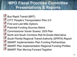 Bus Rapid Transit (BRT)
CITT: People’s Transportation Plan 2.0
First and Last Mile Options
Potential Funding Sources Matrix
Commissioner Xavier Suarez: 25/5 Plan
North and South Corridors Rail At-Grade Alternative
South Florida Regional Transit Authority (SFRTA) Report
SMART Implementation Plan Funding Partnerships
SMART Plan Implementation Regional Funding Profiles
SMART Plan Moving Forward Together
MPO Fiscal Priorities Committee
Presentations & Reports
- 16 -
 