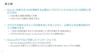 まとめ
• Rescale を使えば HWを意識する必要なくクラウド上でSTAR-CCM+を簡単に実
⾏できる
– HWの導⼊/維持/管理全て不要
– STAR-CCM+の操作に専念できる
• クラウドを使えばマシンの台数を気にすることなく、必要なとき必要台数分す
ぐに⽤意できる
– ⼀台を100回計算するより100台を使って1回で計算する (料⾦は同じ)
– クラウドはPOD (Power on-demand) ライセンスと相性が良い
• Browserだけでない充実したインターフェイス
– Remote Desktopもボタンひとつで⽴ち上がる
– RescaleAPI を使うことで既存のシステムと統合できる(REST API, HTTPSで通信)
31
 