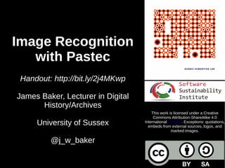 Image Recognition
with Pastec
Handout: http://bit.ly/2kptfLR
James Baker, Lecturer in Digital
History/Archives
University of Sussex
@j_w_baker
This work is licensed under a Creative
Commons Attribution-ShareAlike 4.0
International License. Exceptions: quotations,
embeds from external sources, logos, and
marked images.
 