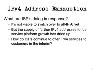 IPv4 Address Exhaustion
10
What are ISP’s doing in response?
• It’s not viable to switch over to all-IPv6 yet
• But the supply of further IPv4 addresses to fuel
service platform growth has dried up
• How do ISPs continue to offer IPv4 services to
customers in the interim?
 