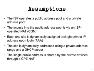 Assumptions
• The ISP operates a public address pool and a private
address pool
• The access into the public address pool is via an ISP-
operated NAT (CGN)
• Each end site is dynamically assigned a single private IP
address upon login (AAA)
• The site is dynamically addressed using a private address
range and a DHCP server
• The single public address is shared by the private devices
through a CPE NAT
13
 