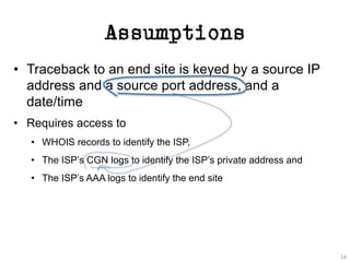 Assumptions
• Traceback to an end site is keyed by a source IP
address and a source port address, and a
date/time
• Requires access to
• WHOIS records to identify the ISP,
• The ISP’s CGN logs to identify the ISP’s private address and
• The ISP’s AAA logs to identify the end site
14
 