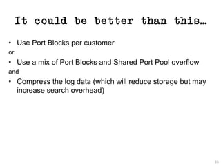 It could be better than this…
• Use Port Blocks per customer
or
• Use a mix of Port Blocks and Shared Port Pool overflow
and
• Compress the log data (which will reduce storage but may
increase search overhead)
16
 
