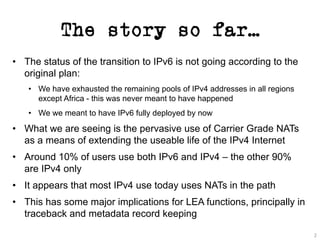 The story so far…
• The status of the transition to IPv6 is not going according to the
original plan:
• We have exhausted the remaining pools of IPv4 addresses in all regions
except Africa - this was never meant to have happened
• We we meant to have IPv6 fully deployed by now
• What we are seeing is the pervasive use of Carrier Grade NATs
as a means of extending the useable life of the IPv4 Internet
• Around 10% of users use both IPv6 and IPv4 – the other 90%
are IPv4 only
• It appears that most IPv4 use today uses NATs in the path
• This has some major implications for LEA functions, principally in
traceback and metadata record keeping
2
 