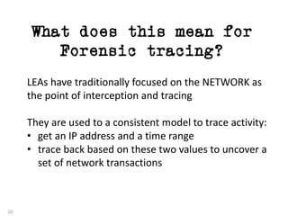 What does this mean for
Forensic tracing?
20
LEAs	have	traditionally	focused	on	the	NETWORK	as	
the	point	of	interception	and	tracing
They	are	used	to	a	consistent	model	to	trace	activity:
• get	an	IP	address	and	a	time	range
• trace	back	based	on	these	two	values	to	uncover	a	
set	of	network	transactions
 