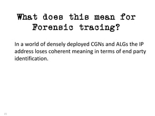What does this mean for
Forensic tracing?
21
In	a	world	of	densely	deployed	CGNs	and	ALGs	the	IP	
address	loses	coherent	meaning	in	terms	of	end	party	
identification.
 