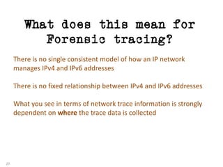 What does this mean for
Forensic tracing?
27
There	is	no	single	consistent	model	of	how	an	IP	network	
manages	IPv4	and	IPv6	addresses
There	is	no	fixed	relationship	between	IPv4	and	IPv6	addresses
What	you	see	in	terms	of	network	trace	information	is	strongly	
dependent	on	where the	trace	data	is	collected
 
